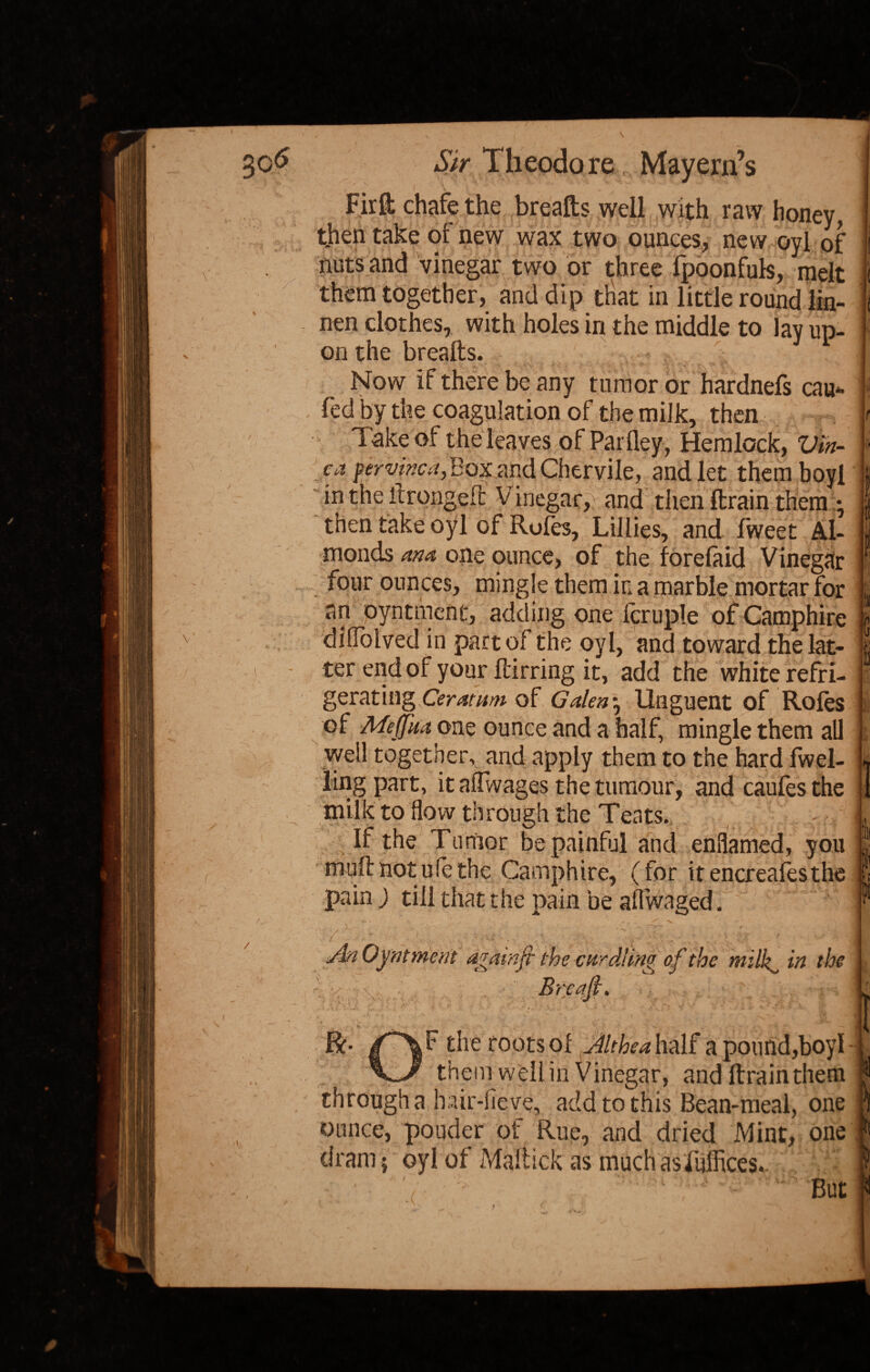 SsSSSi / \ ' Firfl: chafe the breafts well with raw honey, then take of new wax two ounces, new oyl of nuts and vinegar two or three fpoonfuls, melt nen clothes, with holes in the middle to lay up¬ on the breads. ■t Now if there be any tumor or hardnefs cau fed by the coagulation of the milk, then Take of the leaves of Parfley, Hemlock, Vin¬ ca pervinca, BoxandChervile, and let themboyl in the thronged: Vinegar,: and then drain them • then take oyl of Roles, Lillies, and fweet Al¬ monds ana one ounce, of the forefaid Vinegar four ounces, mingle them in a marble mortar for an pyntmenc, adding one Icruple of Camphire dilfolved in part of the oyl, and toward the lat¬ ter end of your dirring it, add the white refri¬ gerating Ceratum of Galen*, Unguent of Roles of MeJJkaonz ounce and a half, mingle them all well together, and apply them to the hard fwel- lingpart, it alfwages the tumour, and caufesthe milk to flow through the Teats. If the Tumor be painful and enflamed, you mud not ule the Camphire, (for itencreafesthe pain ) till that the pain be aflwaged. il l I is 8 I v again ft the curdling of the mi If in the Brcafi. F the roots of Jlthea half a pound,boyl them well in Vinegar, and drain them through a hair-fieve, add to this Bean-meal, one ounce, pouder ot Rue, and dried Mint, one (Irani} oyl of Maltick as muchasfudices. But I
