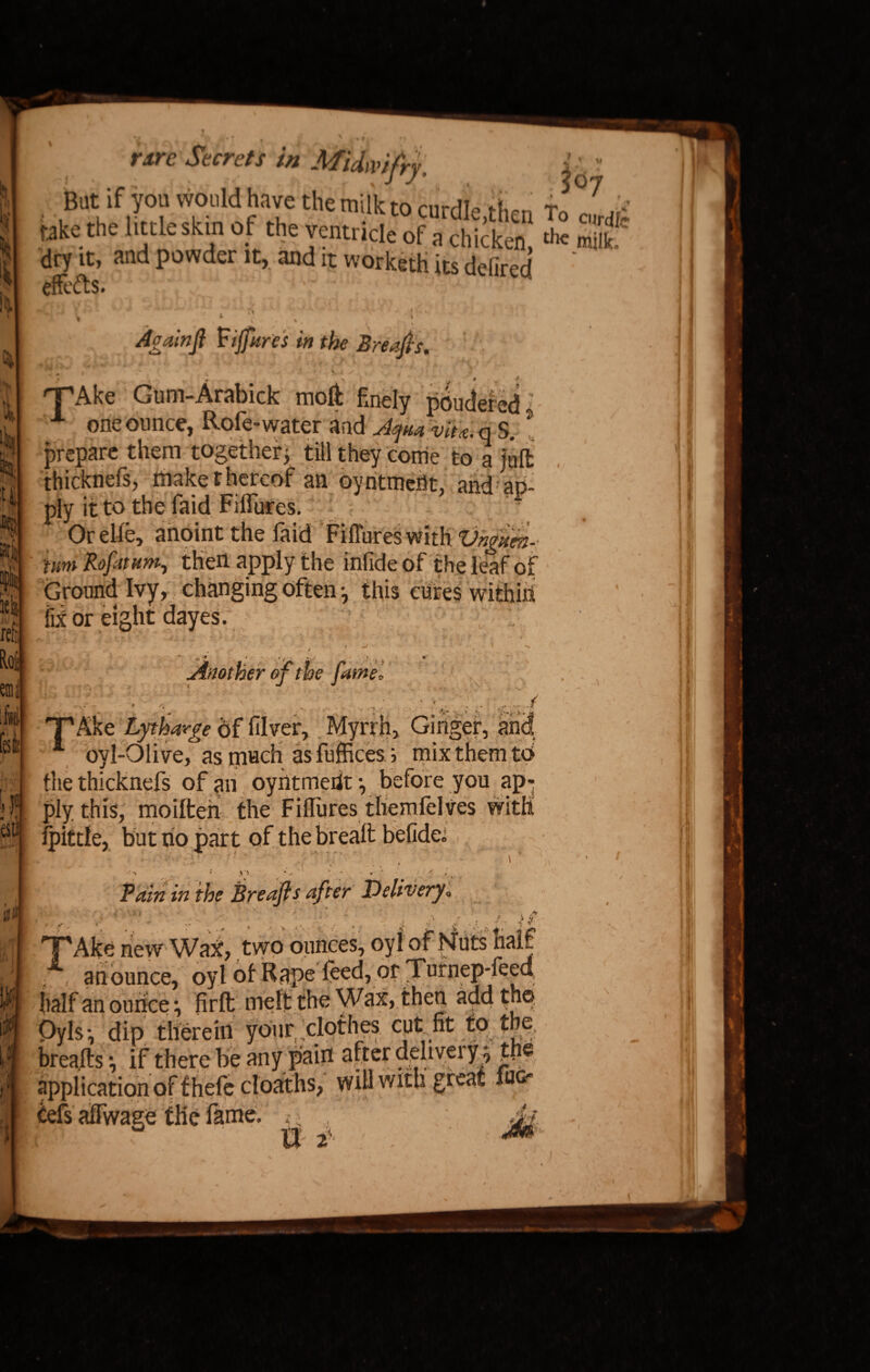 Fj » * 1^. t-A y. /»•! ♦ t*#4' '* Jecre/x /« Midwifry. But if you would have the milk m mrriTo ft, takethe taleskin of theventric.e“ofSet £ S dry it, and powder it, and it worketh its defired effects. To curdle ■ i ^ • | v Againft Vijfures in the Breafis. i t. . * \ - / >-* * * ^ rFAke Gum-Arabick moft finely pondered A one ounce, Rofe-water and Aft* vita, q S. t prepare them togethery till they come to a juft thicknefs, make thereof an oyntmertt, and ap¬ ply it to the faid Fifiures. Orelfe, anoint the faid Fifl'ureswith Vngaen- im Rofiitnm^ then apply the infide of the leaf of Ground Ivy, changing often *, this cures within fix or eight dayes. M i ^ | I !i<-» Ak •'* • » i • ' T * Another of the fame* . (V TAke Lytharfe of filver. Myrrh, Ginger, and. oyl-Oiive, as much as fuffices; mix them to the thicknefs of an oyiitmedt •, before you ap¬ ply this, moiften the Fifliires tliemfelves with fpittle, but no part of the breaft befidei ' , '- . I r *. i .%<• «. ■!? O Pain in the Breaft s after Delivery. » , .. ft ' . -f y T'Ake new Wax, two ounces, oyi of Nuts half A an ounce, oyl of Rape feed, or Tnrnep-feed half an ounces firft melt the Wax, then add the Oyls•, dip therein yoiir, clothes cut fit to the breafts •, if there be any pain after delivery^ the application of thefe cloaths, will with great jug' tefs affwage the fame.