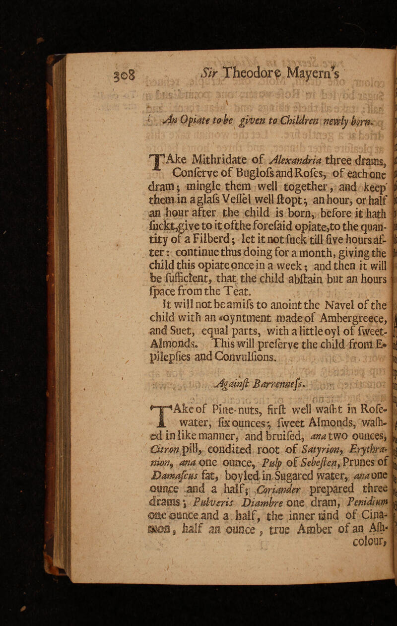 1 J ' * ■ t » . T • 7. ' *V X > < '1' *j V‘ w l ■ i 1 «.'■ <*• ■’ '-y ij An Opiate to be given to Children newly born. HTAke Mithridate of Alexandria three drains, Conferveof Buglofs and Rofes, of each one dram; mingle them well together, and keep • them in aglafs Veflel well ftopt^ an hour, or half | an hour after the child is born, before it hath fuckt,give to itofthe forefaid opiate,to the quan¬ tity or a Fiiberd; let it not fuck till five hours af¬ ter : continue thus doing for a month, giving the i • * • i * • • • , | i i ~ child this opiate once in a week; and then it will be fuffident, that the child abftain but an hours Ipace from the Teat. It will not be amifs to anoint the Navel of the child with an <oyntment made of Ambergreece, and Suet, equal parts, with a little oyl of fweet- Almonds. This will prelerve the child from E* pilepfies and Convulfions. Againfi Barrenness Si n 1 Ake of Pine-nuts, firft well walht in Rofe water, fix ounces ', fweet Almonds, wafh- ^ ed in like manner, and bruifed, ana two ounces, Citron pill, condited root of Satyrion, Erythra- y nion9 ana one ounce. Pulp of Sebefien, Prunes of Damafcus fat, boyled in Sugared water, ana one ounce and a half; Coriander prepared three drams *, Pdveris Diambre one dram, Penidintn ounce and a half, the inner tind of Gina- oao.a s half aa ounce , true Amber of an Aflv colour,