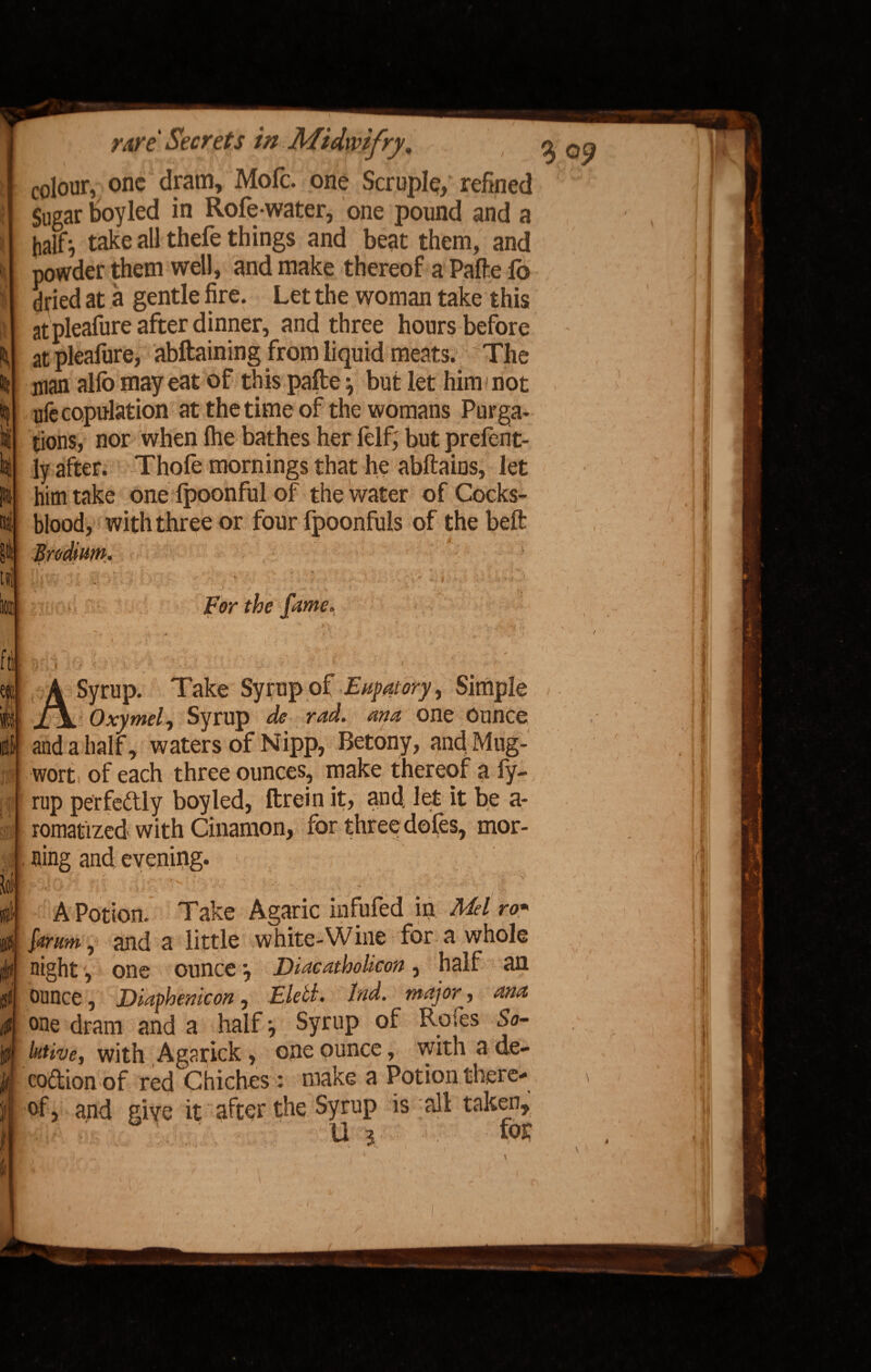 colour, one dram, Mofc. one Scruple, refined Sugar boy led in Rofe-water, one pound and a half} take all thefe things and beat them, and powder them well, and make thereof a Pafte fo dried at a gentle fire. Let the woman take this at pleafure after dinner, and three hours before at pleafure, abftaining from liquid meats. The man allb may eat of this pafte \ but let him mot ufe copulation at the time of the womans Purga¬ tions, nor when (he bathes her felf; but prefent- ly after. Thole mornings that he abftaius, let him take one fpoonful of the water of Cocks- blood, with three or four fpoonfuls of the belt • v.' 9 j - - For the fame. : i An i .*• • J ; A A Syrup. Take Syrup of Enpatory, Simple Oxymel, Syrup de rad. ana one Ounce and a half, waters of Nipp, Betony, and Mug- wort of each three ounces, make thereof a fy- rup perfectly boy led, ftrein it, and. let it be a- romatized with Cinamon, for three doles, mor¬ ning and evening. A Potion. Take Agaric infufed in Mel ro* {arum, and a little white-Wine for a whole night, one ounce *, Diacatholicon, half an ounce, Diaphenicon, Eletl. End. major, ana °ne dram and a half} Syrup of Rofes So- lutive, with Agarick, one ounce, with a de- codionof red Chiches : make a Potion there- of, and give it after the Syrup is all taken, i U i for *