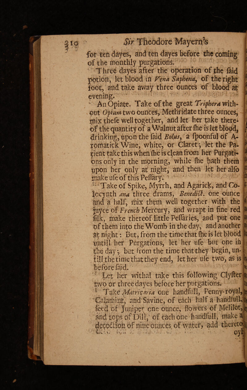 for ten dayes, and ten dayes before the coming of the monthly purgations. ' Three dayes after the operation of the laid potidri, let blood in Fen a Saphena, of the right foot, and take away three ounces of blood at evening. ‘: ' \ y :' ' An Opiate. Take of the great Triphera with¬ out Opium two ounces, Methridate three ounces, jmix theie well together, and let her take there* Of the quantity of a Walnut after ihe is let blood, drinking, upon the (aid Bolus, a fpoonful of A- tomatick Wine, white, or Claret *, let the Pa. |ient take this when Ihe is clean from her Purgati¬ ons only in the morning, while fhe hath them upon her only at' night, and then let her alfo \ *. . ». I Take of Spike, Myfrh, and Agarrdk, and Co- locynth ana three drams, Benedict, one ounce find a half, mix them well together with the Joyce of French Mercury, and wrapt in fine red ilk, make thereof little Peflaries, and put one Of them into the Womb in the day, and another at night: But, from the time that file is let blood untill her Purgations, let her ufe but one m the day •, but from the time that they begin, un¬ til It he time that they end, let her ufe two, as is be '1 ( Let her withal take this following Clyfter tyyo Or three dayes before her purgations. | 3 Take Mattie aria one handful!, Penny-royal,] 'Calarhinty andSavine, of each half a handfuli,! feed of Juniper one ounce, flowers of Melilot,J and tops of Dill,’ of each one handfull, make si decodU-oh of nine ounces of water, add thereto^ •\ > a } ' i jx* r , t\ ;• » . - * - >*' * ' - ■ * ' _„1j •' Im