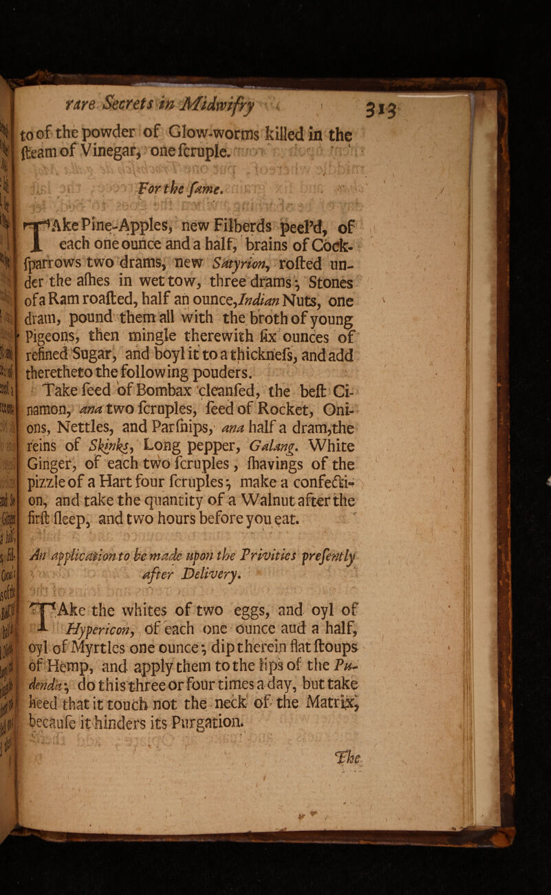 to of the powder of Glow-worms killed in the fleam of Vinegar, onefcruple. ' ' ’ •! \. 11 'i.if.jl • *• f ame* rS)li] i\ (1 Si ml it i ® Ake Pine-Apples, newFilberds peel’d, of each one ounce and a half, brains of Code, fparrows two drams, new Sdtyrion, rolled un¬ der the alhes in wet tow, three drams •, Stones of a Ram roafted, half an ounc ^Indian Nuts, one dram, pound them all with the broth of young Pigeons, then mingle therewith fix ounces of refined Sugar, and boyl it to a thicknefs, and add theretheto the following pouders. Take feed of Bombax cleanfed, the belt Ci- namon, ana two fcruples, feed of Rocket, Oni¬ ons, Nettles, and Parlnips, ana half a dram,the reins of Skinks, Long pepper, Gdang. White Ginger, of each two fcruples, fhavings of the pizzle of a Hart four fcruples •, make a confefd- > on, and take the quantity of a Walnut after the firftfleep, and two hours before you eat. ' : :'4 / 1 \J -J ■: ' », ■. '' An application to. be made upon the Privities prefently after Delivery. i J# TAke the whites of two eggs, and oyl of Hypericon, of each one ounce aud a half, oyl of Myrtles one ounce-, dip therein flat ftoups of Hemp, and apply them to the lips of the Pu¬ denda \ do this three or four times a day, but take heed that it touch not the neck of the Matrix, becaufe it hinders its Purgation. y* • » t 7 )! . ' , I