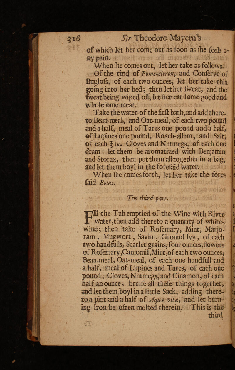 rf: i • -', * , V of which let her come out as loon as ihe feels fl¬ ay pain. t When ihe comes out, let her take as follows. Of the rind of Pome-citron, and Conlerve of Buglofs, of each two ounces, let her take this going into her bed •, then let her fweat, and the Iweat being wiped off, let her eat fome good and wholefbme meat. Take the water of the firfl bath,and add there¬ to Bean-meal, and Oat-meal, of each two pound and a half, meal of Tares one pound and a half, of Lupines one pound, Roach-ahum, and Salt, of each ^ iv. Cloves and Nutmegs, of each one dram : let them be aromatized with Benjamin and Storax, then put them all together in a bag, and let them boyl in the forefaid water. When (he comes forth, let her take the fore- laid Bolus. . t 1 i / , - The third part. Ii Ill the Tub emptied of the Wine with River water,then add thereto a quantity of white- wine^ then take of Rofemary, Mint, Marjo¬ ram , Mugwort, Savin , Ground Ivy, of each two handfulls, Scarlet grains, four ounces,flowers of RofemaryjCamomil,Mint,of each two ounces; Bean-meal, Oat-meal, of each one haudfull and a half, meal of Lupines and Tares, of each one pound; Cloves, Nutmegs, and Cinamon,of each half an ounce v bruife all thefe things together, and let them boyl in a little Sack, adding there¬ to a pint and a half of Jqm vita, and let burn¬ ing Iron be. often melted therein. This is the J ' ; third t. , , i. 01 jai at A i !fr I rJl I /