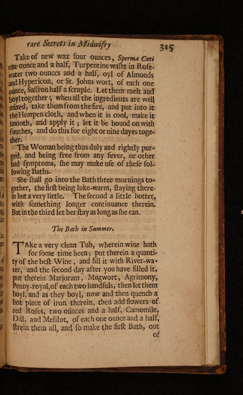 k Take of new wax four ounces, Sferma Cceti one ounce and a half, Turpentine wafht in Rofe- vvater two ounces and a half, oyl of Almonds and Hypericon, or St. Johns-wort, of each one punce, Saffron half a fcruple. Let them melt and boyl together •, when all the ingredients are well mixed, take them from the fire, and put into it the Hempen cloth, and when it is cool, make it fmooth, and apply it; let it he bound on with fij/athes, and do this for eight or nine dayes toge¬ ther. The Woman being thus duly and rightly pur¬ ged, and being free from any fever, or other bad fymptoms, the may make ufe of thefe fol¬ ia It '■X She lhall go into the Bath three mornings to¬ gether, the firft being luke-warm, ftaying there¬ in but a very little. The fecond a little hotter, with fomething longer continuance therein. But in tfie third let her ftay as long as Ihe can. * • , s . fc *- * < , * i . 1 ' ii i ' . ' S & lb ' j : V \ ^ \ * ’ The Bath in Summer. ■t • V ( * , U • - < • , ' * X . .*. • • . . * X ‘t j. .* '*• 1 X x V TAke a very clean Tub, wherein wine hath for fome time been; put therein a quanti¬ ty of the belt Wine , and fill it with River-wa¬ ter, and the fecond day after yon have filled it, ; iut therein Marjoram, Mugwort, Agrimony, 5enny-royaI,of each two handfuls, then let them boyl, and as they boyl, now and then quench a hot piece of iron therein, then add flowers of. red Rofes, two ounces and a half, Camomile, Dill, and Melilot, of each one ounce and. a half, ftrein them all, and fo make the fir ft Bath, out x \ A , : . ; /** “ ..  ' ! ‘ ©f