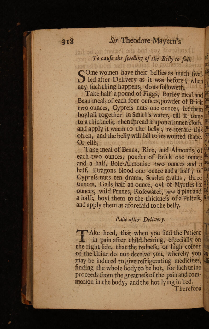 ) •'* / \ ' Ny J V \ v •. r 11 r*v \. .■ ■ ■ ■; * , ft* fy V. I’ t' (■ jj * .» ri i • 4 .> f/ N * . ■ \\ j*! ,. w 'f * To caufe the falling of the Belly to fall of ;‘«v V , ; ' 1 ‘ 4 A > ^ Ome women have their bellies as much fwel- cei ifc ■- / S led after Delivery as it was before * when any fuch thing happens, do as followeth. Take half a pound of Figgs, Barley meal,and Bean-meal, of each four ounces,powder of Brick two ounces, Cyprefs nuts one ounce} let them boyl all together in Smiths water, till it come^ to a thicknefs, then fpread it upon a linnen cloth, ^ and apply it warm to the belly} re-iterate this}01 often, and the belly will fall to its wonted fhape. r Or elfe, p Take meal of Beans, Rice, and Almonds, ofP each two ounces*, ponder of Brick one ounce and a half, Bole-Armoniac two ounces and a half, Dragons blood one ounce and a half •’ of, Cyprefs-nuts ten drams, Scarlet grains, three M ounces, Galls half an ounce, oyl of Myrtles fix i| ounces, wild Prunes, Roiewater, ana a pint and ^ a half} boyl them to the thicknefs of a Pultefs,pi and apply them as aforefaid to the belly. Pain after Delivery. i i t. i ‘Ake heed, that when you find the Patient |i in pain after child-bearing, elpecially on p the right fide, that the tednels, or high colour \% of the Urine do not deceive you, Whereby you % may be induced to give refrigerating medicines, till finding the whole body to be hot, for fuch urine L proceeds from thegreatnefsofthe pain and coni- k motion in the body, and the hot ly ing in bed. \ ’ ' Therefore