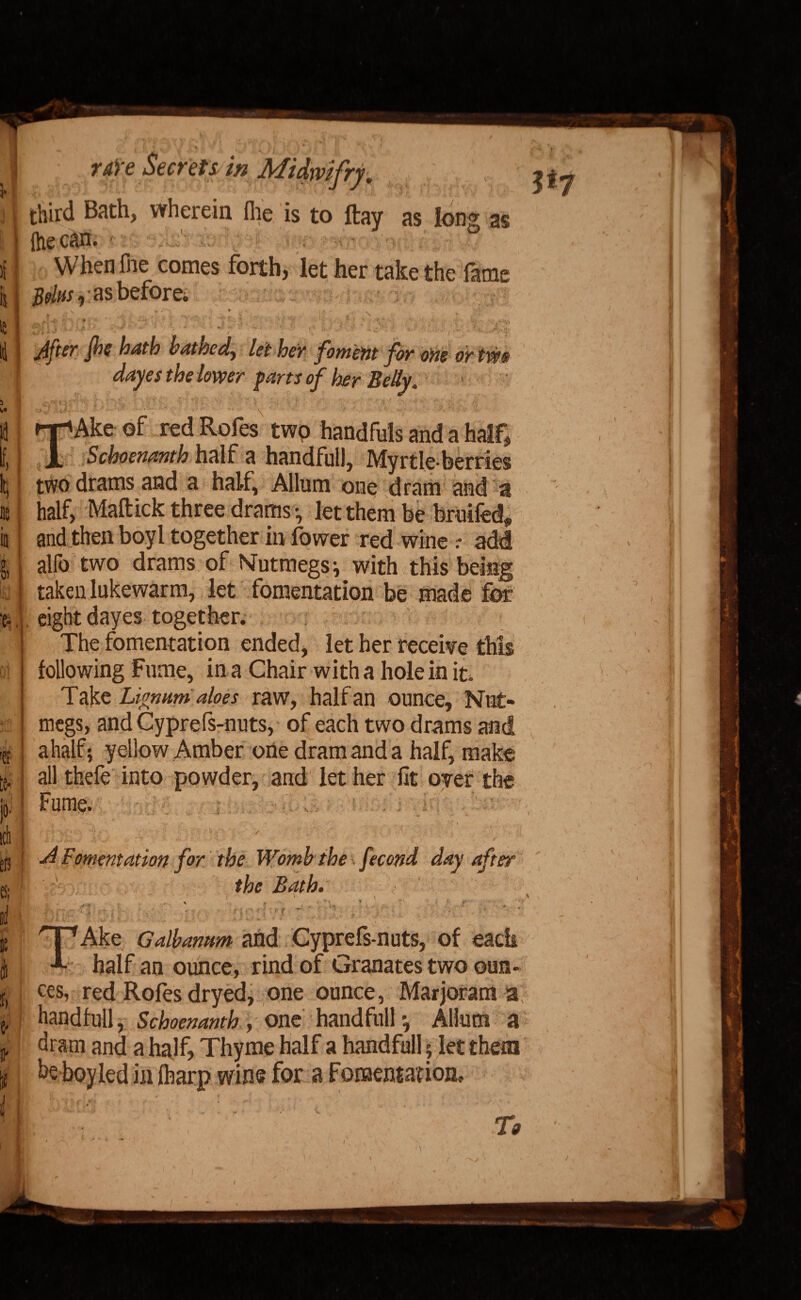 third Bath, wherein Ihe is to ftay as long as (he can. When (he comes forth, let her take the fame /fa/to * -as before* , , , lrl ■ ■ i After fie hath bathed, let her foment for one or tm dayes the lower parts of her Belly. TAke of red Rofes twp handfuls and a half, Schoenanth half a handful), Myrtle-berries ■ two drams and a half, Allum one dram and a : half, Maftick three drams •, let them be bruifed* and then boyl together in fower red wine r add I alfo two drams of Nutmegs ^ with this being ; taken lukewarm, let fomentation be made for . eight dayes together. The fomentation ended, let her receive this following Fume, in a Chair with a hole in it. Take Lignum aloes raw, half an ounce. Nut¬ megs, andCyprefs-nuts, of each two drams and ahalf; yellow Amber one dram and a half, make 1 all thefe into powder, and let her fit oyer the Fume. 4 Fomentation for the Womb the ■ fecond day after [1 / the Bath. Kf a i * . v i ' ■ % TAke Galbamm and Cyprefs-nuts, of each half an ounce, rind of Granates two oun¬ ces, red Rofes dryed, one ounce, Marjoram a handfull, Schoenanth , one handfull *, Aliutn a dram and a half, Thyme half a handfull; let them be boy led in (harp wins for a Fomentation,