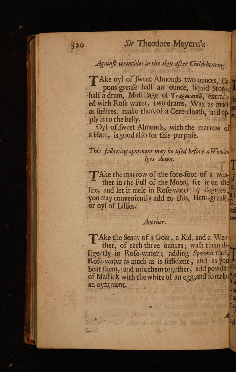 20 Theodore ✓ \ . Againfi wrinchleS in the skin after Child-be arim :t O . v [■; -^v’, v , • ... . 'T’Ake oyl of fweet-Almonds- two ounces, Q.L pons greafe half an ounce, liquid Storax 1 half a dram, Mufcilage of Tragacamh, “ extract* U ed with Role water, two drams, Wax as miichL as fuffices, make thereof a Cere<loath, and ab-K ply it to the belly. j Oyl of.Iweet-Almonds, with the marrow off a Hart, is good aifo for this purpofe. I 1,1 i ,*k. i VSf’-v , - • : , ' <- ' 4: , V f , f \ ' ' j This following oymment may be kfed before a Womm lyes down. , _■ . v - . i if f « TpAke the marrow of the fore-foot of a we a--, n ther in the Full of the Moon, fet it on the0 fire, and let it melt in Rofe-water by degrees -,^ you may conveniently add to this, Hens-greafe, ^ / t > t\ Another. co \ v 5 |B 'J’Ake the Seam of a Goat, a Kid, and a Weaj ther, of each three ounces; wa(h them di*kj ligently in Rofe-water •, adding Sperma Qytif Rofe-water as much as is lufficient, and as youj beat them, and mix them together, add powdery of Maftick with the white of an egg,and fomakej an at man it A /