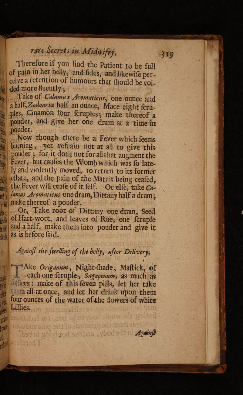 — t i ran Scents in Midivifry. Therefore if you find the Patient to be full ell 319 <29 it of pain in her belly, and fides, and likewile per¬ il, ceive a retention of humours that Ihouid be voi- ft I ded more fluently v Kin,' T;ake of Cdamu s Aromaticm, one ounce and $ a half,Zedoaria half an ounce, Mace eight feru- ’n pies, Cinamon four Icruples-, make thereof a || pouder, and give her one dram at a time in pouder. Now though there be a Fever which feems burning, yet refrain not at all to give this pouder for it doth not for all that augment the Fever, butcaufes the Womb which was fo late- lj ly and violently moved,, to return to its former eftate, and the pain of the Matrix being ceafed, mmt the Fever wi U ceafe of it felf. Or elfe, take Ca- D(j j lamas Aromaticus one dram, Dittany half a dram j - I a. i _ ( _ iM} \ i of three It ltd m |make thereof a pouder. Or, Take root of Dittany one dram. Seed of Hart-wort, and leaves of Rue, one fcruple and a half, make them into pouder and give it as is before faid. • y & I * Agmifi the dwelling of the belly, after Delivery.* i l |,npAke Origanum-, Night-fiiade, Maftick, o;f : 1 each one fcruple, Sagapemm, as much as Sees : make of this feven pills, let her take m h -ni all at once, and let her drink upon them if ounces of the water ofthe flowers of white |jt $$! ■ ■? •• * .j1 I {A : v- V Agmnfi 'S’ J ■ /