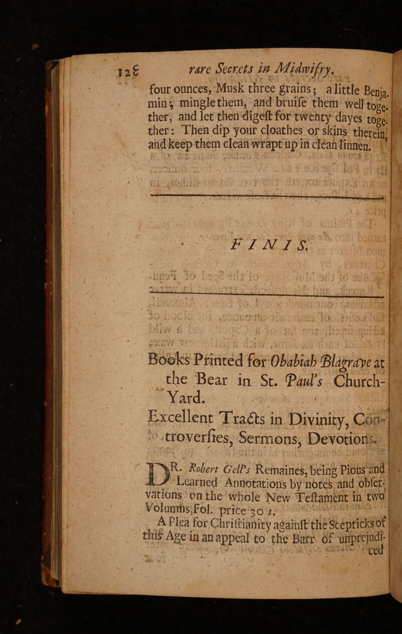 four ounces, Musk three grains; a little Benja. mini mingle them, and bruife them welltoge.' ther, and let then dig# for twenty dayes toge- ther: T|ien dip your cloathes or skins therein ... j i--— -u wrapt up in ••******«■*•*•* % / FIN I S. 4-> Books Printed for Obabiab 'Blagraye at the 'Bear in St. Paul's Church- Yard. V | . Excellent Tra&s in Divinity, Con-* ^Sermons, kb# ■ —4 9', (*■ V 1 >v 1 » % ^R. Robert GelVs Remaines, being Pious and J Learned Annotations by notes and obfer- vations on the whole New Teftament in two VolumhsdFoR price 30 s. , A Flea for . 'T O--- Lge in nn ge in an appeal to the Barr of unprejudi¬ ced