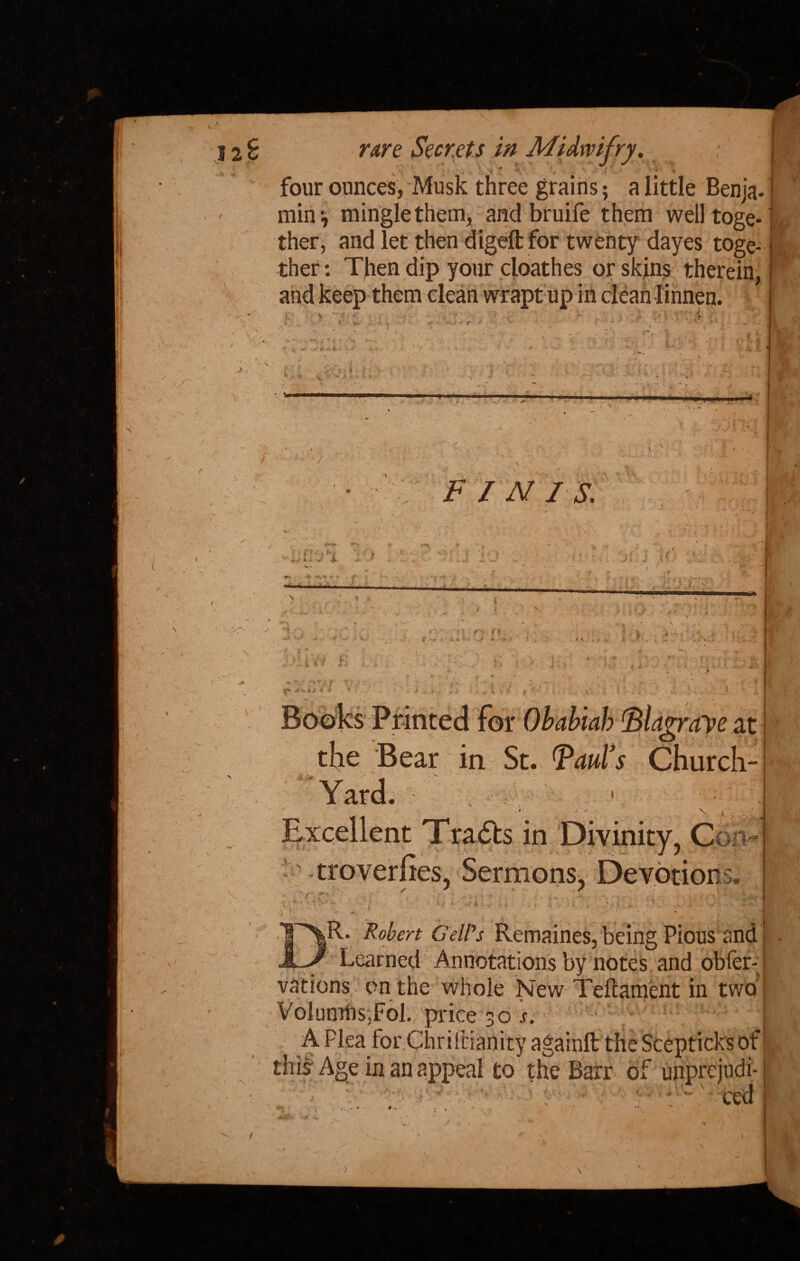 \ rare Secrets in Midwifry. .0 . . ' ■ four ounces, Musk three grains; a little Benja. min;, mingle them, and bruife them well toge¬ ther, and let then digeftfor twenty dayes toge¬ ther : Then dip your cloathes or skins therein. N • ✓ i', i i \n'm A > *k £. f / ^ ■> / s r. -V' r » V FINIS. **» •=<. f *;» K v' - * -it ■■■■■■ I.- 4 V # f | r> •. f * * < . » L ■' .. 4 • r ♦ * • *• v t p at Church- 4-M \. the Bear in St. Yard. Excellent Tracts in Divinity, Con- troverfies, Sermons, Devotion ^ > . i' s y . * * iS« ,R. ' * vations on the whole New Teftam'ent in two VolumhSjFol.; price 30 j. • j v t WV4 liiXfcf WaAW v V j-f V- ^ *. v « this Age in an appeal to the Barr of unprejudi¬ ced