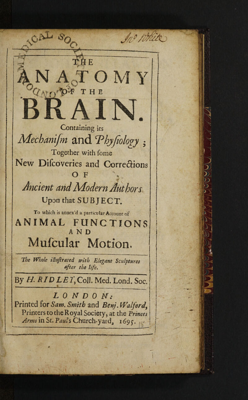 Containing its Mechanifm and Thyfiology h Together with feme New Difcoveries and Corre&ions O F Ancient and Modern Authors Upon that SUBJECT. To which is annex’d a particular Account of ANIMAL FUNCTIONS AND Mufcular Motion. The Whole itluftrated with Elegant Sculptures after the life. LONDON: Printed for Sam. Smith and Benj. Walford, Printers to the Royal Society, at the Evinces Arms in St, Paul's Church-yard, 169y.