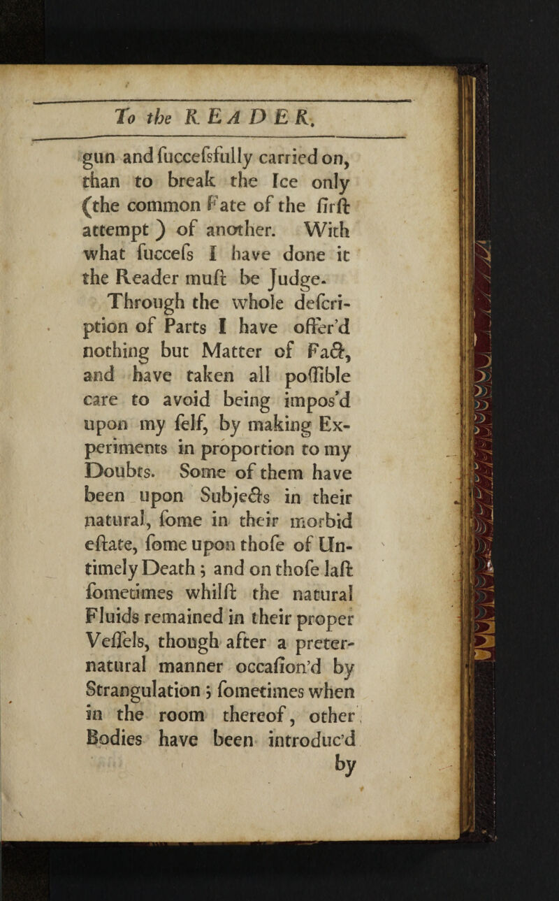 To the K EA DEK. gun and fuccefsfully carried on, than to break the Ice only (the common Fate of the fir ft attempt ) of another. With what fuccefs I have done it the Reader muft be Judge- Through the whole defcri- ption of Parts I have offer’d nothing but Matter of Fa£f, and have taken all pofilble care to avoid being impos’d upon my felf, by making Ex¬ periments in proportion to my Doubts. Some of them have been : upon Sub;e$s in their natural, fome in their morbid eftate, fome upon thofe of Un¬ timely Death 9 and on thofe laft fometimes whilft the natural Fluids remained in their proper Veffels, though after a preter¬ natural manner occafion’d by Strangulation 5 fometimes when in the room thereof, other! Bodies have been introduc’d