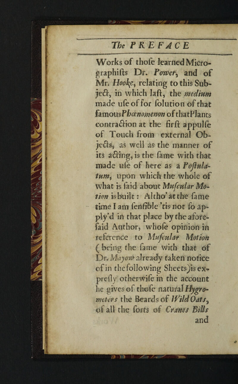 /* The PREFACE Works of thole learned Micro- graphifts Dr. Power, and of Mn Hoo\e, relating to this Sub- je&, in which laft, the medium made ufe of for folution of that famous Phaenomemn of thatPlants contra&ion at the firft appulfe of Touch from external Gb- jefta, as well as the manner of its a&ing, is the fame with that made ufe of here as a Poliula- tum, upon which the whole of what is laid about Mufcular Mo¬ tion is built: Altho’atthe fame time I am fenlible ’tis not fo ap- ply’d in that place by the afore- faid Author, whofe opinion in reference to Mufmlar Motion ( being the fame with that of Dr. Mayo# already taken notice cf in the following Sheets)is ex» prefly other wife in the account he gives of thofe natural Hygro¬ meters the Beards of Wild Oats, of all the forts of Cranes Bills and