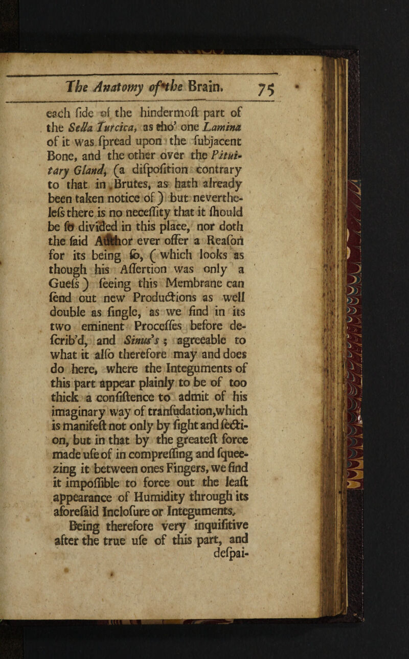 each fide of the hindermoft part of the Sell a Turcica, as tho’ one Lamina of it was fpread upon the fubjacent Bone, and the other over the Pitui¬ tary Gland, (a difpofition contrary to that in. Brutes, as hath already been taken notice of) but neverthe- left there is no neceffity that it fhould be fo divided in this place, nor doth the feid AtMior ever offer a Reafori for its being fb, ( which looks as though his Aflertion was only a Guefs ) feeing this Membrane can fend out new Productions as well double as Angle, as we find in its two eminent Procefles before de« fcrib’d, and Sinus's ; agreeable to what it alfb therefore may and does do here, where the Integuments of this part appear plainly to be of too thick a confidence to admit of his imaginary way of tranfudation,which is manifeft not only by fight and fe&i- on, but in that by the greateft force made ufeof in compreffing and fquee- zing it between ones Fingers, we find it impoffible to force out the lead appearance of Humidity through its aforefaid Inclofure or Integuments, Being therefore very inquifitive after the true ufe of this part, and defpai-