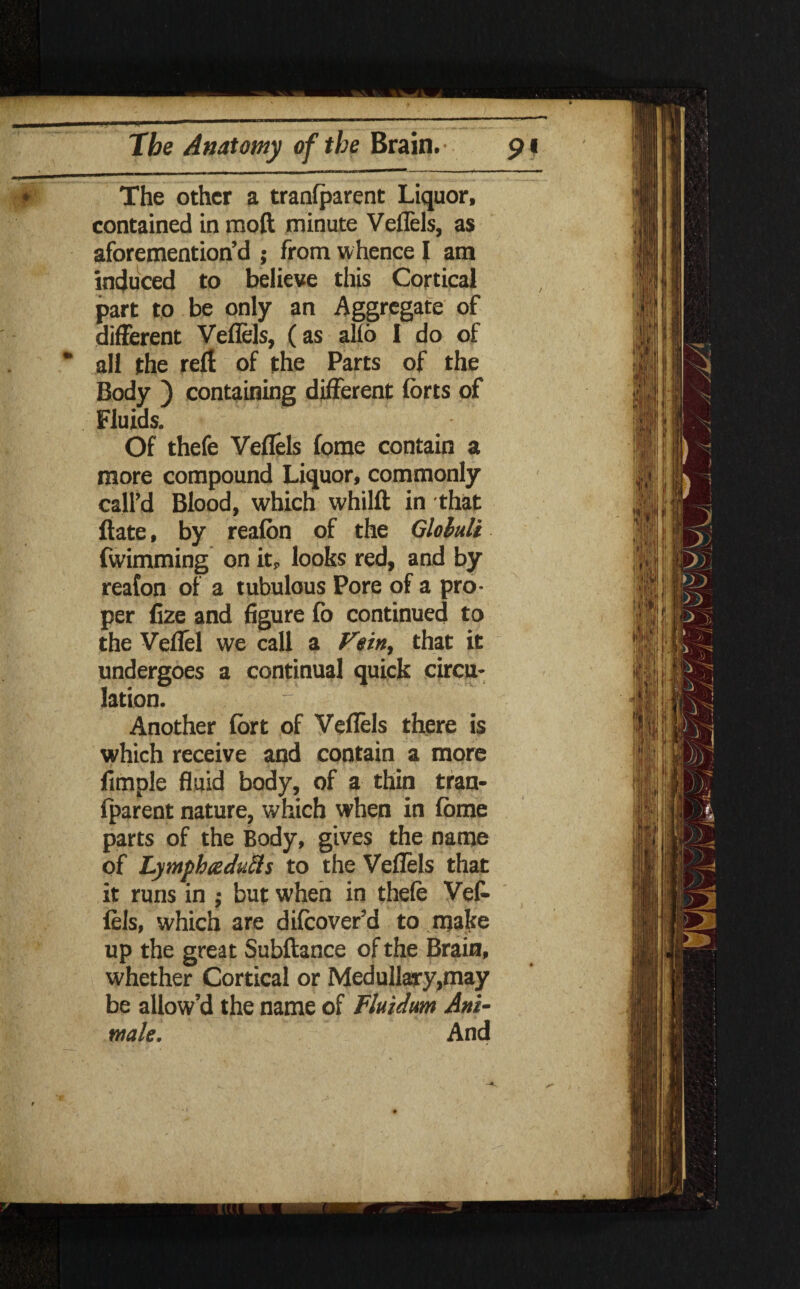 The other a transparent Liquor, contained in mod minute Veflels, as aforemention’d ; from whence I am induced to believe this Cortical part to be only an Aggregate of different Veflels, (as alio 1 do of all the reff of the Parts of the Body ) containing different forts of Fluids. Of thefe Veflels fome contain a more compound Liquor, commonly call’d Blood, which whilft in that ftate, by reafon of the Gloluli fwimming on it, looks red, and by reafon of a tubulous Pore of a pro¬ per Cze and figure fo continued to the Veflel we call a Vein, that it undergoes a continual quick circu¬ lation. Another fort of Veflels there is which receive and contain a more Ample fluid body, of a thin tran- Iparent nature, which when in fome parts of the Body, gives the name of Lymphs duels to the Veflels that it runs in ; but when in thefe Vef¬ lels, which are difcover’d to make up the great Subftance of the Brain, whether Cortical or Medullary,may be allow’d the name of Fluidum Ani¬ mate. And