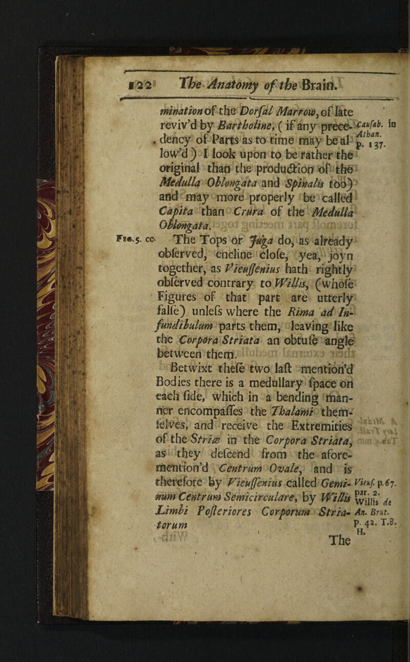 ---——.--- f 2'2* The Anatomy of the Brain. ■ <'■ ITT... ' ' i W---1 -'•.VmV ' mtnation of the Dorfal Marrow, of late reviv'd by Bartholine, (if any prece- C4<^- . dency of Parts as to time may be al- pfbt%. low'd) I look upon to be rather the original than the production oF the Medulla Oblongata and Spinalis tbo) and may more properly be called Capita than Crura of the Medulla Oblongata. cc. The Tops or Juga do, as already obferved, encline clofe, yea, joyn together, as PieuJJenius hath rightly observed contrary to Willis, (whole Figures of that part are utterly falie) unlefs where the Rima ad In¬ fundibulum parts them, leaving like the Corpora Striata an obtule angle between them. mmm (mdt Betwixt thefe two laft mention’d Bodies there is a medullary fpace on each fide, which in a bending man¬ ner encompaffes the Tbalami them* felves, and receive the Extremities of the Stria in the Corpora Striata, as they delcend from the afore¬ mentioned Centrum Ovale, and is therefore by Vieujfemus called Genii- p^7 mm Centrum Semicirculare, by Willis wills ^ Limbi Pojlericres Corporum Stria- An. Brut. torum P042* The ? 3, i