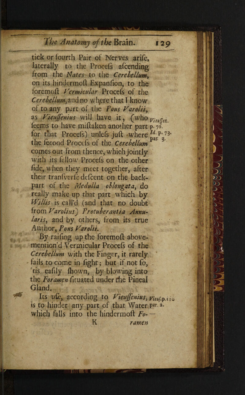 tick or fourth Pair of Nerves arife, laterally to the Procefs afcending from the Mates-to die Cerebellum, on its hindermoft Expanfion, to the foremoft Vermicular Procefs of the Cerebellum,and no wfyere that I know of to any part of the Pons Varolii, as Vieujjenius will have it, (whor/fA^ feems to have miftaken another part p. 7s. for that Procefs) unlefs juft 'Where w\p* the fecond Procefs of the Cerebellum par S comes out from thence, which jointly with its fellow Procefs on the other hde, when they meet together, after their tranfverfs defeent on the back- part of the Medulla oblongata, do really make up that part which by Willis is call’d (and that no doubt from Varolius) Proiuberantia Annu¬ laris, and by others, from its true Author, Pons Varolii. By raifing up the foremoft above- mention'd Vermicular Procefs of the Cerebellum with the Finger, it rarely fails to come in fight; but if not fo, , cis. eafily fbown, by blowing into . tho Foramen fituated under die Pineal Gland. Its ufc, according to Vieujjenius is to hinder any part of that Water par. 2, which falls into the hindermoft Fo- — K ramen