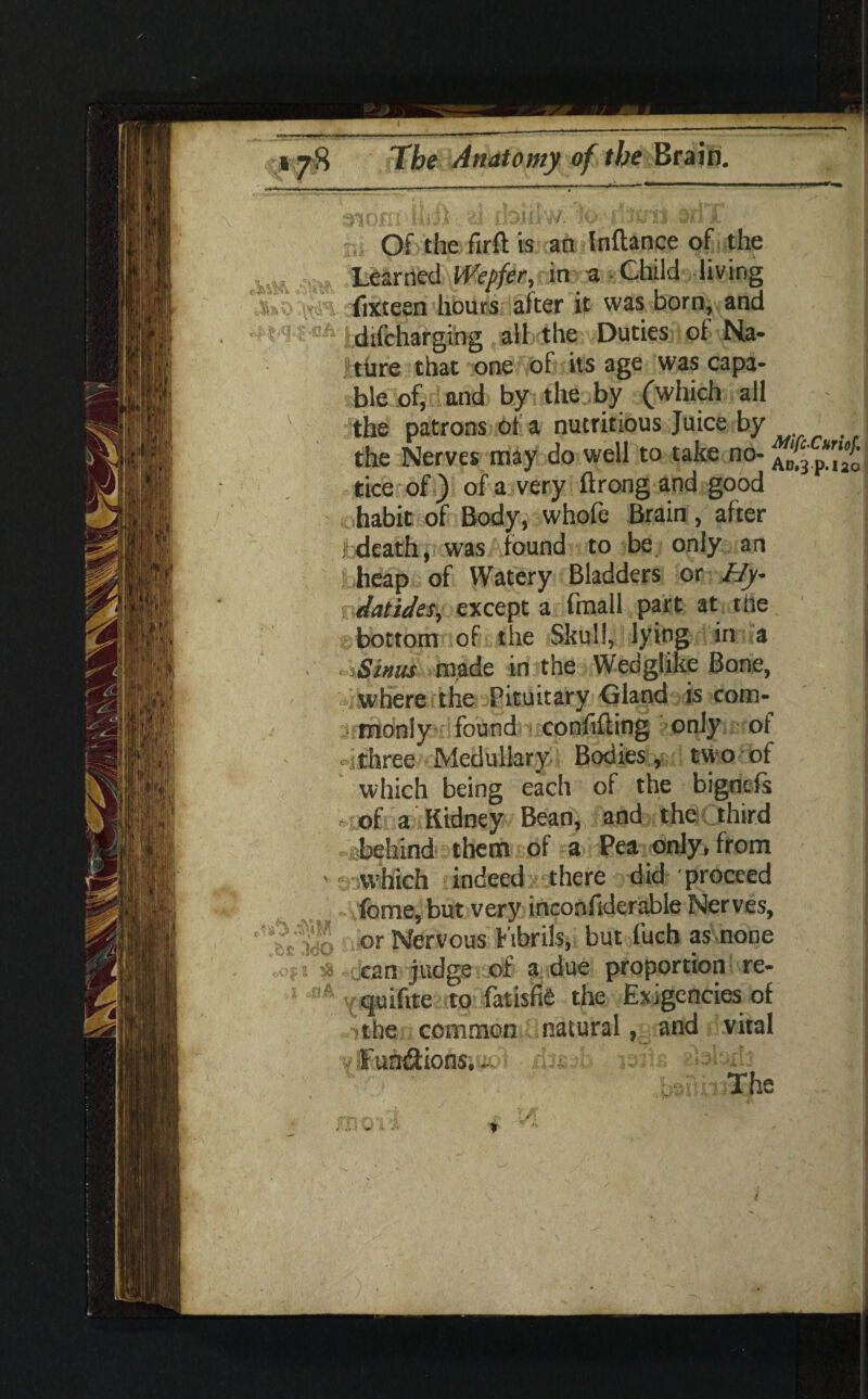 Of the firft is an Inftance of the m .turned Wepfk,nttKa -Child living fixteen hours after it was born, and cA hhfcharging .albdhfevDutiesii^l-^ia- ture that one of its age was capa¬ ble of, and by the by (which all ' the patrons of a nutritious Juice by the Nerves may do well to take no- Z%p.[fo tice of ) of a very ftrong and good t habit of Body, whofe Brain, after .■ death, was found to be only an heap of Watery Bladders or Hy- datidss,y except a fmall part at the bottom of the Skull, lying in a • Sinus made in the Wedgl'ike Bone, where the Pituitary -Gland is com¬ monly found confifting -only of 4three Medullary Bodies, two of which being each of the bigntfs of a Kidney Bean, and the third ibehind them of a Pea only, from v s-which indeed there did proceed 1 -ifome, but very inconfiderable Nerves, or Nervous fibrils, but l’uch as none can judge of a due proportion re- fl# Y<juiftte to fatisfid the Exigencies of ■ the common natural, and vital yU'un&ionsiuoi ;jsm The