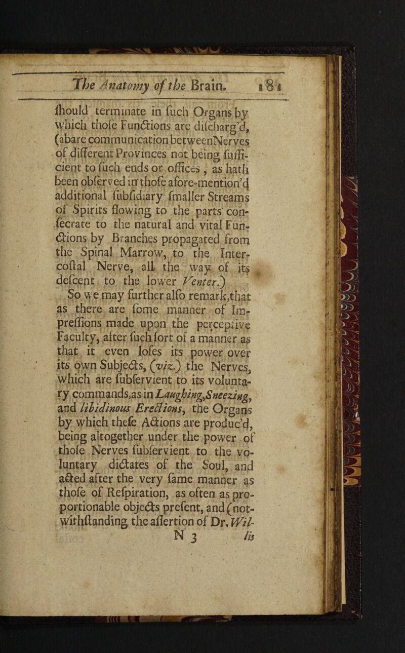 Which thole Functions are diiciiarg’d, (abare communication betweenNerves of different Provinces not being fuffi- cient to fuch ends or offices , as hath been obferved in thole afore-mention’d additional fubfidiary fmaller Streams of Spirits flowing to the parts con- fecrate to the natural and vital FunT tfbions by Branches propagated from the Spinal Marrow, to the Inter- coftal Nerve, all- the way of its defcent to the lower Venter.) So. we may further alfo remark,that as there are fome manner of Im- preffions made upon the perceptive Faculty, after fuch fort of a manner as that it even lofes its power over its pwn Subje&s, (viz?) the Nerves, which are fubfervient to its volunta¬ ry commands,as in Laughing,Sneezing, and lilidinous Erections, the Organs by which thefe Adions are produc’d, being altogether under the power of thofe Nerves fubfervient to the vo¬ luntary dictates of the Soul, and afted after the very fame manner as thofe of Refpiration, as often as pro¬ portionable obje&s prefent, and(not- wirhftanding the aflertion of Dr, Wil- N 3 /is 1 m !U,s| ■pa iit 4 . y 1 it