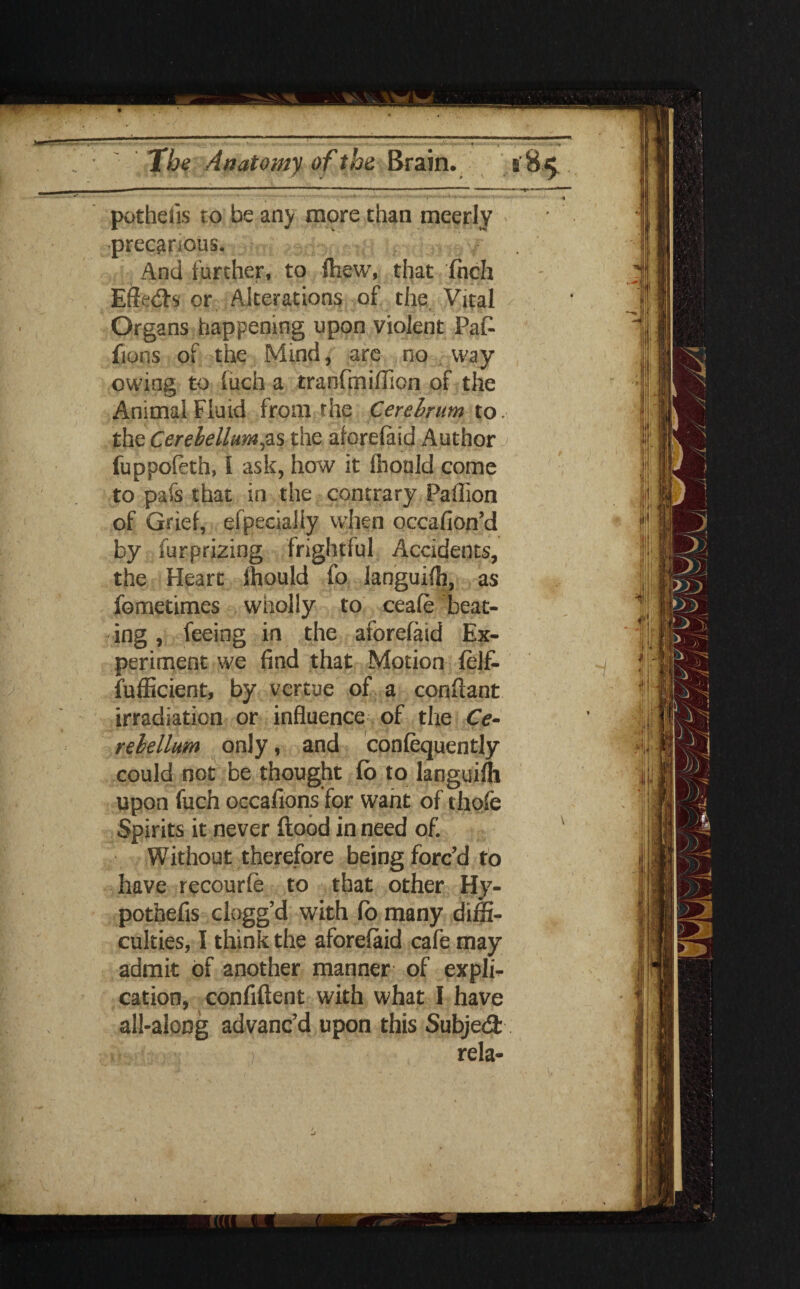 - • • ••• • ■'1'**— *«.H ■, . , potheiis to be arty more than meerly precarious, > And further, to few, that fnch Effeds or Alterations of the Vital Organs happening upon violent Paf- fions of the Mind, are no way owing to (uch a tranfmifficn of the Animal Fluid from the Cerchrum to. the Cerebellum,as the aforefaid Author fuppofeth, I ask, how it llionld come to pafs that in the contrary Paflion of Grief, efpecialiy when occafion’d by furprizing frightful Accidents, the Heart ffiould fo languift, as fometimes wholly to ceafe beat¬ ing , feeing in the aforefaid Ex¬ periment we find that Motion felfc fufficient, by vertue of a confiant irradiation or influence of the Ce¬ rebellum only, and confequently could not be thought fb to languish upon fuch occafions for want of chofe Spirits it never ftood in need of. Without therefore being forc’d to have recourfe to that other Hy- pothefis ciogg’d with fo many diffi¬ culties, I think the aforefaid cafe may admit of another manner of expli¬ cation, confident with what I have all-aloog advanc’d upon this Subjed rela-