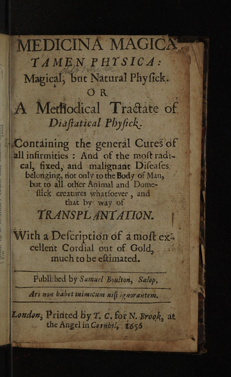 *MEDICINA MAGICK | TAMEN PHYSICA: + ‘ | Magical, ‘but Natural Phyfick: | | COR lA Mettlodical Tradate of Diaftatical Phyfick. § Containing the general Cures of all infirmities : And of the moft radi. eal, fixed, and malignane Difeafes beloriging, riot only tothe Body of Man, z | but to all other Animal and Dome- | ~ flick creatures whatfoever , and 7” | that by: ‘way of TRANSPL ANTATION. Witha Defeription of amoft ex: . . cellent Cordial out of Gold, | 5% S| much to be eftimated. | i Publithed by Samuel Boulton, Salop, | Ars non babet inimicum ni(i i ignorantem, London, Pririted by T, C, for N. Brook, at the aoe in Cerphil; 1656