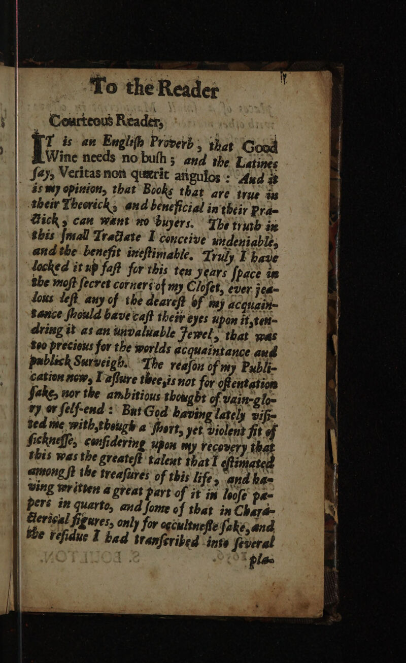 ‘To the Reader + | Courteous Reader, wadyo caves | T is an Englith Provey) 5 that Good ) | §LWine needs no buth ; and the Latines |. Sa» Veritas non querit anguios :: Aud sz | 3s my opinion, that Books that ave true is | thetv Theorick, and beneficial in their Prae Bick 5 can want wo ‘buyers, The truth ix this {mall Tratiate I conceive undeniable, and the benefit intftimable, Truly E have docked it up fat for this ten Jears [pace as She moft fecret corners of my Clofet, ever jea- dows Left. any of the deaveft Of may acquain~ Bence fuould bavecaft theiv eyes upon it,tent- dring tt as.an uivaliable Jewel, that was 800 precious for the worlds acquaintance and pablick Surveigh. The réafon of my Publi- cation now, I afftive thee,is not for oftentation fake, nor the ambitious thought of Vainegloe vy or felf-end :\ But God having lately wifi | ted me with though a froort, yet violent fit of | fickneffe, confidering upon my recovery that | this was the Sreateft talent that I f imated | amoung ft the treafures of rbis life, and haa | Ving written a great Dart of it in loofe' pa- pers in quarto, and fome of that in Chara- | Gerical figures, only for ogcultnefie fake; and, | bbe vefidue 1 bad branferibed inte feveral | 3 CO pla 1 | + i} a | i] \