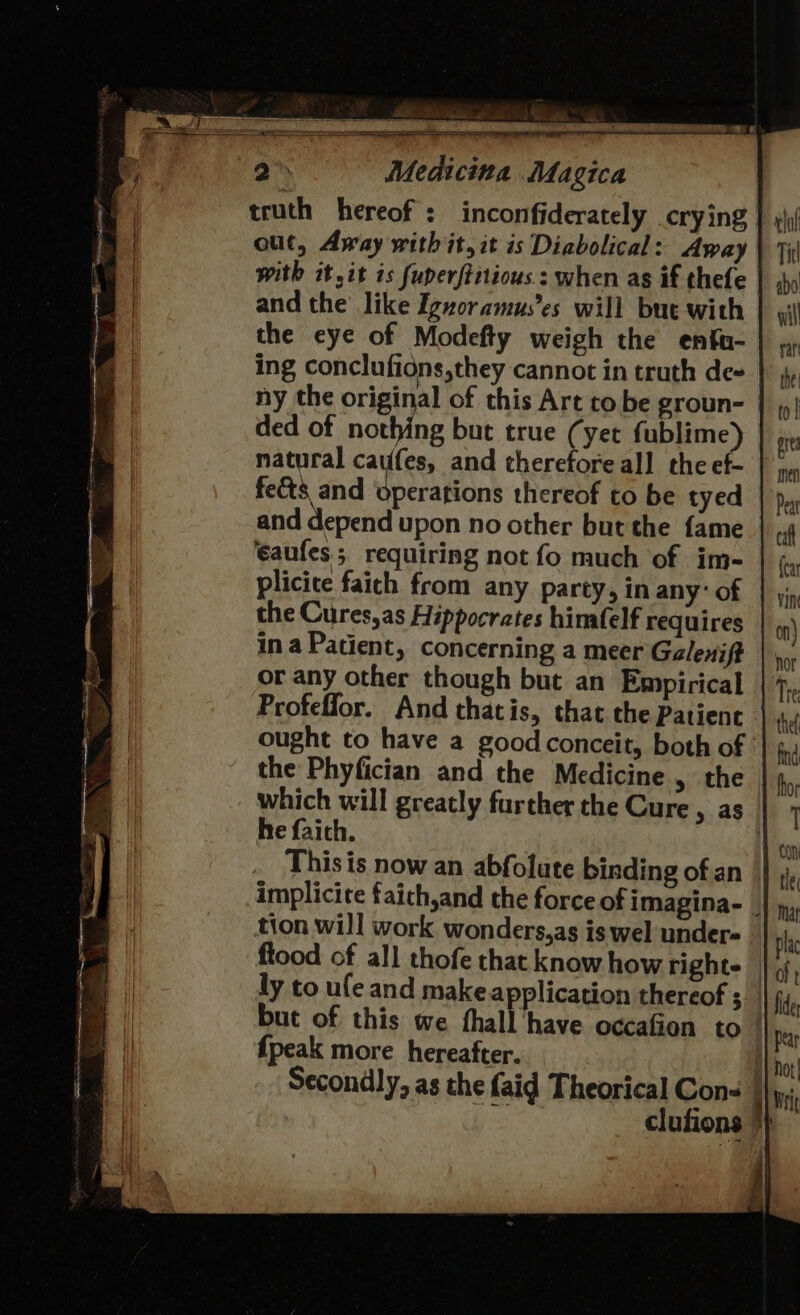 truth hereof: inconfiderately crying | out, Away with it, it is Diabolical: Away with it,it is fuperftitious.: when as if thefe and the’ like Ignoramus’es will but with the eye of Modefty weigh the enfu- ing conclufidns,they cannot in truth de- ny the original of this Art to be groun- ded of agente but true (yet fublime) natural caufes, and therefore all the ef- fects and operations thereof to be tyed and depend upon no other but the fame | eaufes requiring not fo much of. im- plicite faith from any party, in any’ of the Cures,as Hippocrates himafelf requires ina Patient, concerning a meer Galenift or any other though but an Empirical Profeffor. And thatis, that the Patient ought to have a good conceit, both of the Phyfician and the Medicine , the which will greatly further the Cure, as he faith. | This is now an abfolate binding ofan | implicite faich,and the force of imagina- _ tion will work wonders,as is wel under= ftood of all thofe that know how righte ly to ule and make application thereof ; but of this we fhall have occafion to {peak more hereafter. Secondly, as the {aid Theorical Cons | : clufions y
