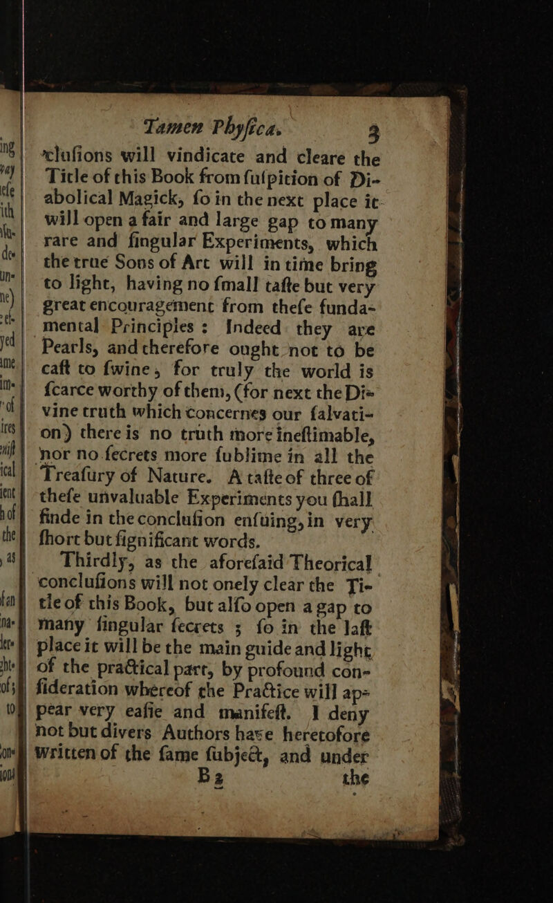 clufions will vindicate and cleare the “| Ticle of this Book from fulpition of Di- ee | abolical Magick, fo in the next place it: th | will open a fair and large gap to many It} pare and fingular Experiments, which a | the trae Sons of Arc will in time bring f= _ to light, having no fmall tafte but very i) | great encouragement from thefe funda- | mental Principies : Indeed they are jel} Pearls, and therefore ought not to be | caft co fwine, for truly the world is ils {carce worthy of them, (for next the Di« ‘l} vine truth which concernes our {alvati- () on) there is no trath more ineftimable, iil! nor no.fecrets more fublime in all the il) “Treafury of Nature. A tafteof three of tit) thefe unvaluable Experiments you (hall if} finde in the conclufion enfuing,in very iit} fhort but fignificant words. 8) Thirdly, as the aforefaid Theorical | conclufions will not onely clear the Ti+ la) tleof this Book, but alfo open a gap to ‘|, many fingular fecrets ; fo in the laft | place it will be the main guide and light hie) of the practical parr, by profound con- off) fideration whereof the Pratice will ap= 0) pear very eafie and manifeft. ] deny | not but divers Authors have heretofore af) Written of the fame fubje&amp;, and under ou Bz the