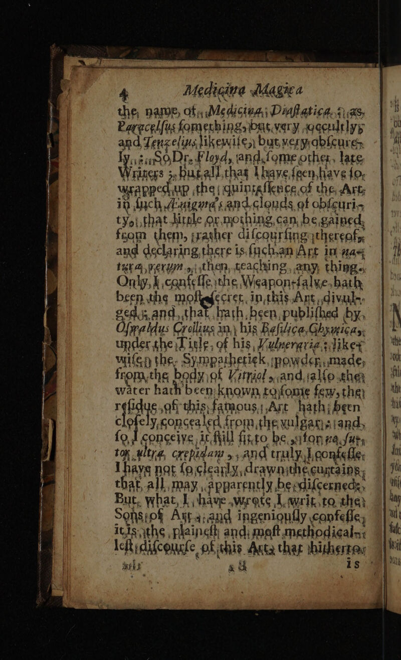 the, HAMWE, af, Medicina, Dinfatica, 14 | (MSs Paracel (us fomeching watvery sgocultlyy and Tf peels ikewite, bat veryqbicure i siSODr. Floyd, and, fome, other, late, as -bugall.thag Lbave, feen. have {0, wsapped, up the | quintgflence of the Art in fych A:aigurd’s and.clouds of obfcuri-, ty&gt;i,thathitole or, moshing, can, be gained, fom them, rather difcourfing thergofy, ang declaring there is.fuch,anjAre in nae ine, nergy. then, reaching any, thing. Only, §, confelle, ithe Weaponefal ve, bath been the ae ecret, inthis Ant .divule, vas and,,that.. hath, been, publifhed by. Ywaldus Crllins im.) \ his Bafilica, Ghy micas. upder the Lisle, of his, Y Vulnergrias dikex Heaths, Sy, mpatheriek, ‘powder made, fromthe body of Vatnial ,and,;aléo cher water hath been known, tofonte few, the) rshdis af this famous,,Arc hath; been ely, concealed fro the vulgansiand, fo I conceive, ic fill fi;,t0 be, fon 2afur, TOK . altya, crepidans &gt;and cay Leonie fle, : ays nat fa cleanly, drawn the. cuncaing, that, all may, ‘apparently, be; idifcerneds, But, whan I have. wyrots Lwrit,to the: Sohsiof Ara:and ingenignily canfefie, itis ths plainelt; and, maft methodicaln; leftidifcourte of ichis Anta thay hishsrta Se &amp; ch