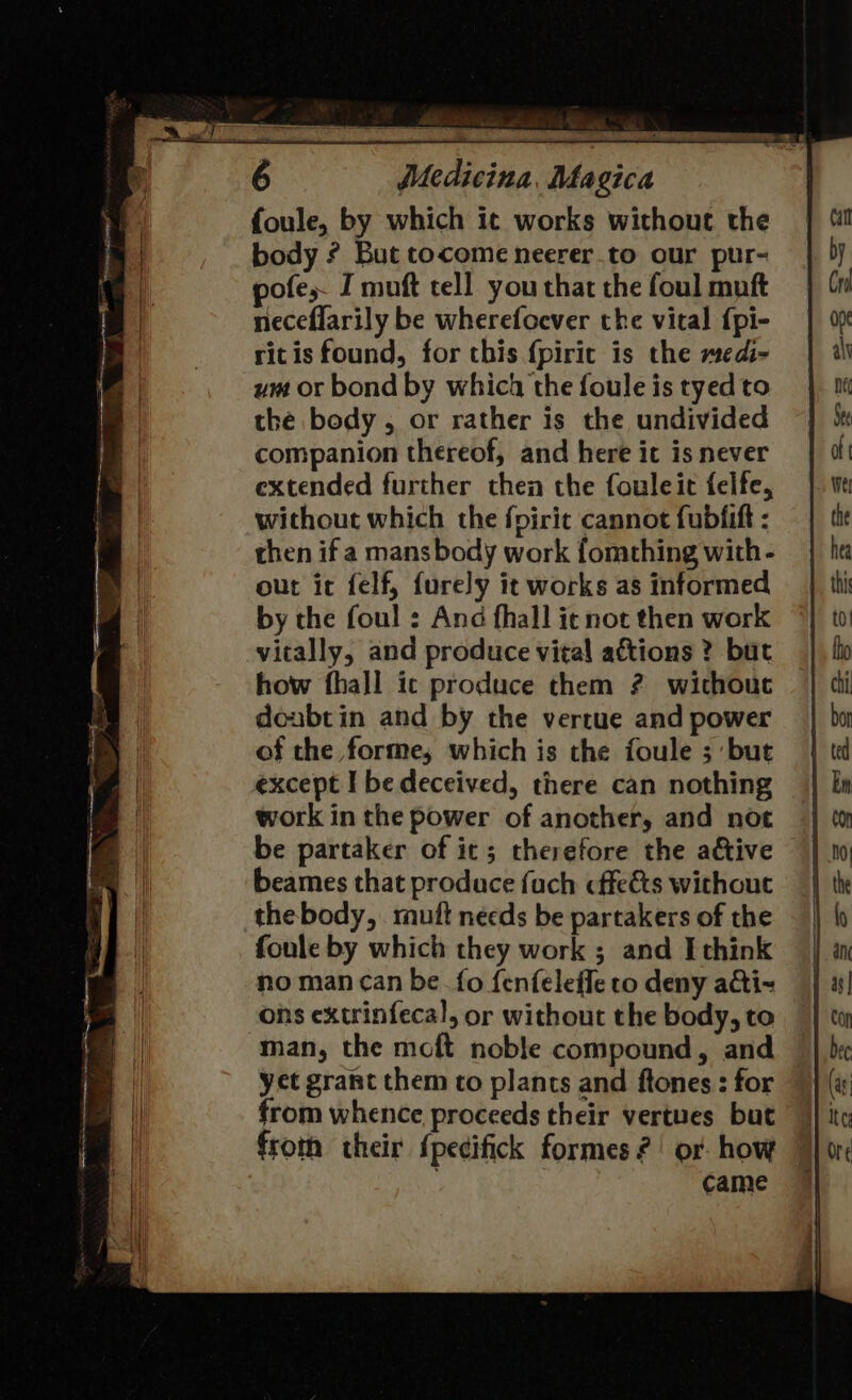 foule, by which ic works without the body ? But tocome neerer.to our pur- pofe,- I muft tell you that the foul muft neceflarily be wherefoever the vital {pi- ritis found, for this fpiric is the medi- ym or bond by which the foule is tyed to the body, or rather is the undivided companion thereof, and here it is never extended further then the fouleit felfe, without which the fpiric cannot fubfift : then if a mans body work fomthing with - out it felf, furely it works as informed by the foul : And fhall it not then work vitally, and produce vital aftions ? but how fhall ic produce them ? without doubtin and by the vertue and power of the forme; which is the foule ; ‘but except I be deceived, there can nothing work in the power of another, and not be partaker of it; therefore the ative beames that produce fuch cffe&amp;ts without thebody, rutt needs be partakers of the foule by which they work ; and I think no man can be fo fenfeleffe to deny adti-~ ons extrinfecal, or without the body, to man, the moft noble compound, and yet grant them to plants and ftones : for from whence proceeds their vertues but from their fpecifick formes?’ or how © ; came