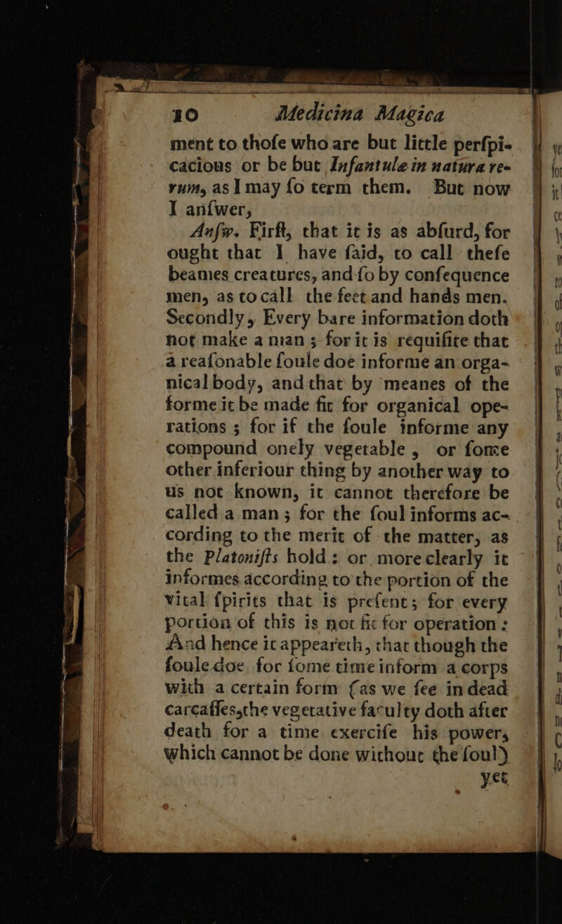 10 Medicina Magica ment to thofe who are but little perfpi- cacious or be but Infantulein natura re- rum, asi may fo term them. But now I an{wer, Anfw. Firft, chat ic is as abfurd, for ought that I have faid, to call thefe beames creatures, and-{o by confequence men, as ctocall the feet and hands men. Secondly, Every bare information doth hot make a man; forit is requifite that a reafonable foule doe informe an orga- nical body, and that by meanes of the forme it be made fir for organical ope- rations ; for if the foule informe any compound onely vegetable , or fone other inferiour thing by another way to us not known, it cannot therefore be cording to the merit of the matter, as the Platonifts hold: or. more clearly it informes. according to the portion of the vital f{pirits that is prefenc; for every portion of this is not fic for operation : 4nd hence ic appeareth, that though the foule doe, for {ome time inform a corps with a certain form {as we fee indead carcaffessthe vegetative faculty doth after death for a time exercife his power, which cannot be done wichour the foul) yet me ss et &lt;i to &lt;&gt; = en Yay ee — -s €&gt; os &amp; [J Cc