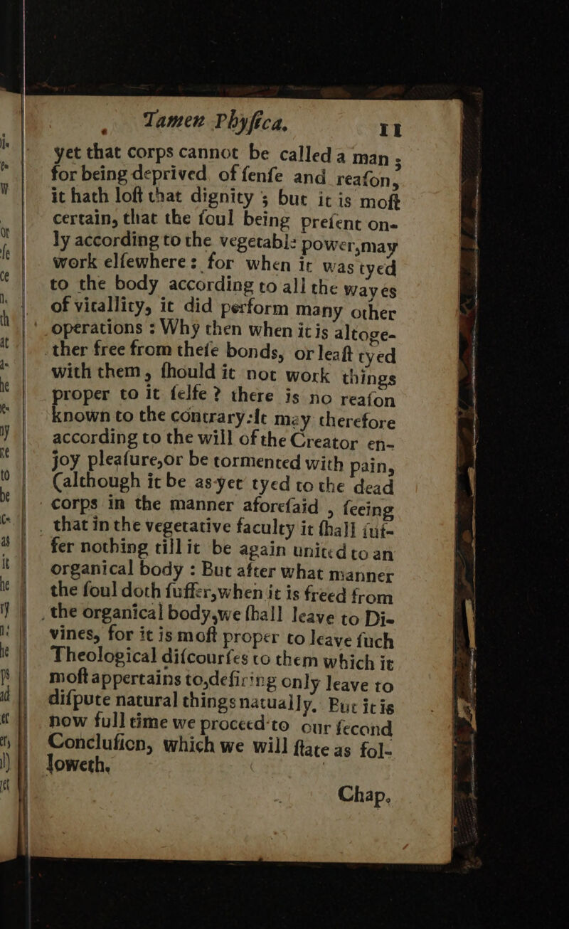 yet that corps cannot be calleda man 5 for being deprived. of fenfe and reafon, it hath loft that dignity 5 bue ic is moft certain, that the foul being Preient on- ly according to the vegetabl: power,may work elfewhere: for when ir was tyed to the body according to all the way es of vicallity, it did perform many other operations ; Why then when ic is altoge- with them, fhould it not work things proper to it felfe? there is no reafon known to the concrary-Ie mzy therefore according to the will of the Creator en- joy pleafure,or be tormented with ain, (alchough it be as-yet tyed to the dead corps im the manner aforefaid &gt; feeing fer nothing tillit be again united toan organical body : But after what manner the foul doth fuffer,when it is freed from vines, for it is moft proper to leave fuch Theological difcousfes to them which it moft appertains to,defiring only leave to dif{pute natura] thingsnatually, Buc icie now full time we proceed‘to our fecand Concluficn, which we will ftate as fol- loweth. | Chap,