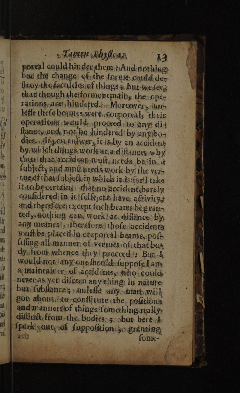 poreal cquld hinderthem,:,Andrigthing, bud the change) efthe fornigs could der fioythetacultiesiaf things 5. burwetdep char though aheiformeremdins the oper Fationsoase! shindefed.} ;Moreovery duns lefle thefe beames,weré, corporeal; ‘theix operations : would, proceed ita! any! did Rlansenend, noe be hindered: by anybo- Gies.&gt; Hliyouaniwer,i¢isby an acdidenk bycmihich chings worlearadiftance,. why then | shadjaiccideng.muft needs. bein, @ fubjecty and ninihneeds, work by. the vers ‘Gages thagfubjeGuin which is ds:forll take ittobecestaing; thatno fecident.barely eonfideredi in. it ifelfe,can have: activiryg dad.therdiore except fuchybeamsbe gran ted se BOC ing Gans work bac: @1itnce by, any mednes!,itheréfoned thofesiacciderits mufhbeplaced,in.conporealibeam 8) Polhs ' } { | dy, fsont, whence they! proceed: But. 4 a Maintainer of accidents, Who, could neverasiyet) difcern anything; in nature andynannersiof things!fomething really; diflin&amp; fiom. the; bodies&gt;s-abue bere de