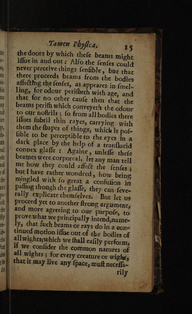 the doors by which’ thefe beams might iffuein and out: Alfo the fenfes could never perceive things fenfible, bur thac there proceeds beams from the bodies affecting the fenfes, as appeares in {mel- ling, for odour peritheth with age, and that for no other caufe then that the beams perifh which conveyeth the odour to our noftrils ; fo from all bodies there iffues fubtil thin rayes, carrying with them the fhapes of things, which js pof- fible to be perceptible to the eyes In a dark place by the help. of a tranflucid connex glafle : Againe, unlefle thefe eames were corporeal, lee any man tell me how they could affe&amp; the fenfes 5 but I have rather wondred, how being mingled with fo great a cenfufion in proceed yet to another ftrong argument, prove what we principally intend,natie- rily