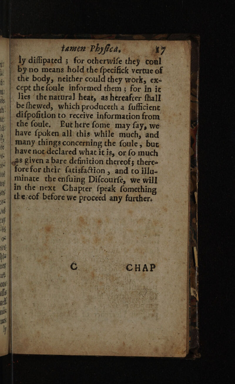 cept thefoule informed them ; for in it lies ‘the natura] heat, .as hereafter fhall difpofition to receive information from the foule. Buthere fome may fay, we have {poken all) this: while much, and have not declared what it is, or fo much forefor their {atisfaCtion , and to ijlu- minate the enfuing Difcourfe, we will the:eof before we proceed any further: