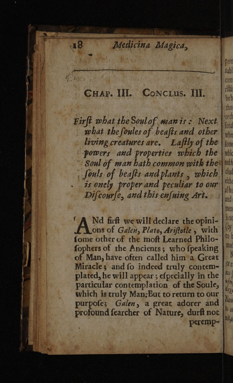 GuHap. IH. CoNc.us. Il. Firft what the Soulof#zanis: Next.|, what the foules of beafts and other living creatures are. Laftly of the powers and properties which the Soul of man hath common with the | fouls. of beafts aud plants , which . . as onely proper and peculiar to our Difcourfe, and this enfuing Art. ' A Nd firft wewilldeclare the opini- ons of Galen, Plato, Ariftotle 5 with |\! fome other of the moft Learned Philo- |” fophers of the Ancients; who {peaking of Man, have often called him’a Great Miracle; and fo indeed truly contem- plated, he will appear ; efpecially in the |” particular contemplation of the Soule, which is truly Man;But to return to our purpofe; Galen, a great adorer and profound fearcher of Nature, durft not : peremp=