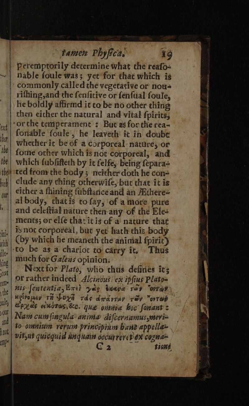 rifhing,and the fenfitive or fenfuial foule, he boldly affirmd it co be no other thing vine mith | ilo: | king teat ref the al ol and | {not fonable foule, he leaveth! it in doubt whetherit be of a corporeal: nature, or fome ocher which is not corporeal, ‘ and which tubfiftech by ic felfe, being fepara- ted from: the body ; neither doth he con= clude any thing otherwife, but that it is ments; or elfe that itis of a nature that Is not corporeal, but yet. hath this body (by which he meaneth the aninial fpirit) to be as a chariot to carry it. Thus much for Galess opinion: Nextfor Plato, wlio thus defines its or rather indeed Alcinius: ex ipfius Plato= nis Jententia,Enti yag tkasa rey “orate telpomey rh Loya rd¢ dadyrep rev ovrep weyds ekoras,&amp;e. gue omnia boc fonant Nam cumfingula® anime difcernamus,meri= to omnium rerum principinum bane appella» C2 bone.