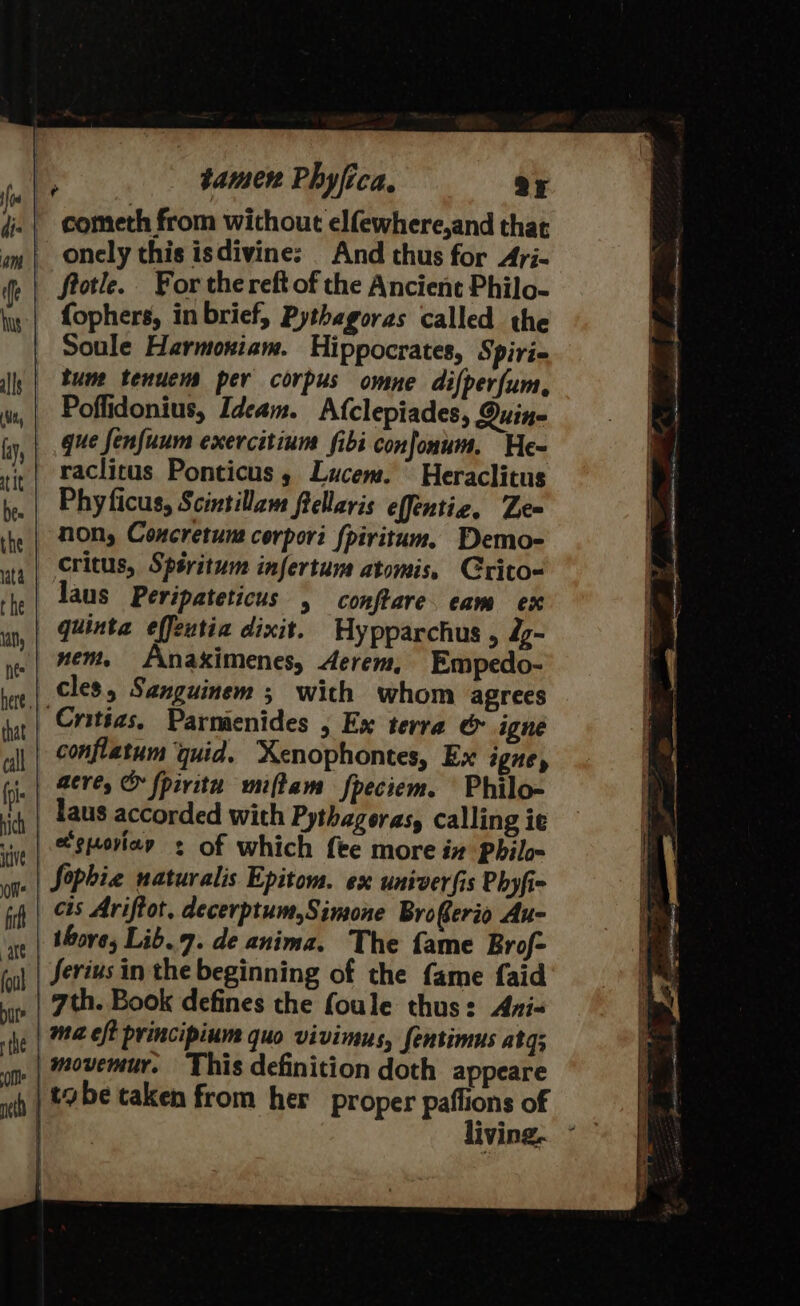 _ onely this isdivine: And thus for Ayi- frotle. For the reft of the Ancient Philo- fophers, in brief, Pythagoras called the Soule Harmoxiam. Hippocrates, Spiri- tum tenuens per corpus omne difperfum, Poflidonius, Ideam. Afclepiades, Quine que fenfuum exercitium fibi confonum, He- raclitus Ponticus, Lucem. Heraclitus Phyficus, Scintillam ftellaris effentie, Ze non, Coxcretune cerpori {piritum. Demo- critus, Spéritum infertum atomis, Crito- faus Peripateticus , conftare. cam ex quinta effeutia dixit. Hypparchus , dy- .| #em. Anakximenes, Aerem, Empedo- cles, Senguinem ; with whom agrees | Cnitias, Parmenides , Ex terra &amp; igne conflatum quid. Xenophontes, Ex igney | mere, &amp; fpivitu miftam fpeciem. Philo- _ Taus accorded with Pythagoras, calling ie |e gporiee &lt; of which fee more ix Philo Sophia naturalis Epitom. ex univerfis Phyfi- cis Ariftot, decerptum,Simone Broferio Au- thove, Lib.7. de anima. The fame Brof- Serius in the beginning of the fame faid 7th. Book defines the foule thus: Axi- | ma.eft principium quo vivimus, fentimus atg; , | movemur. This definition doth appeare tabe taken from her proper paffions of | living. ©