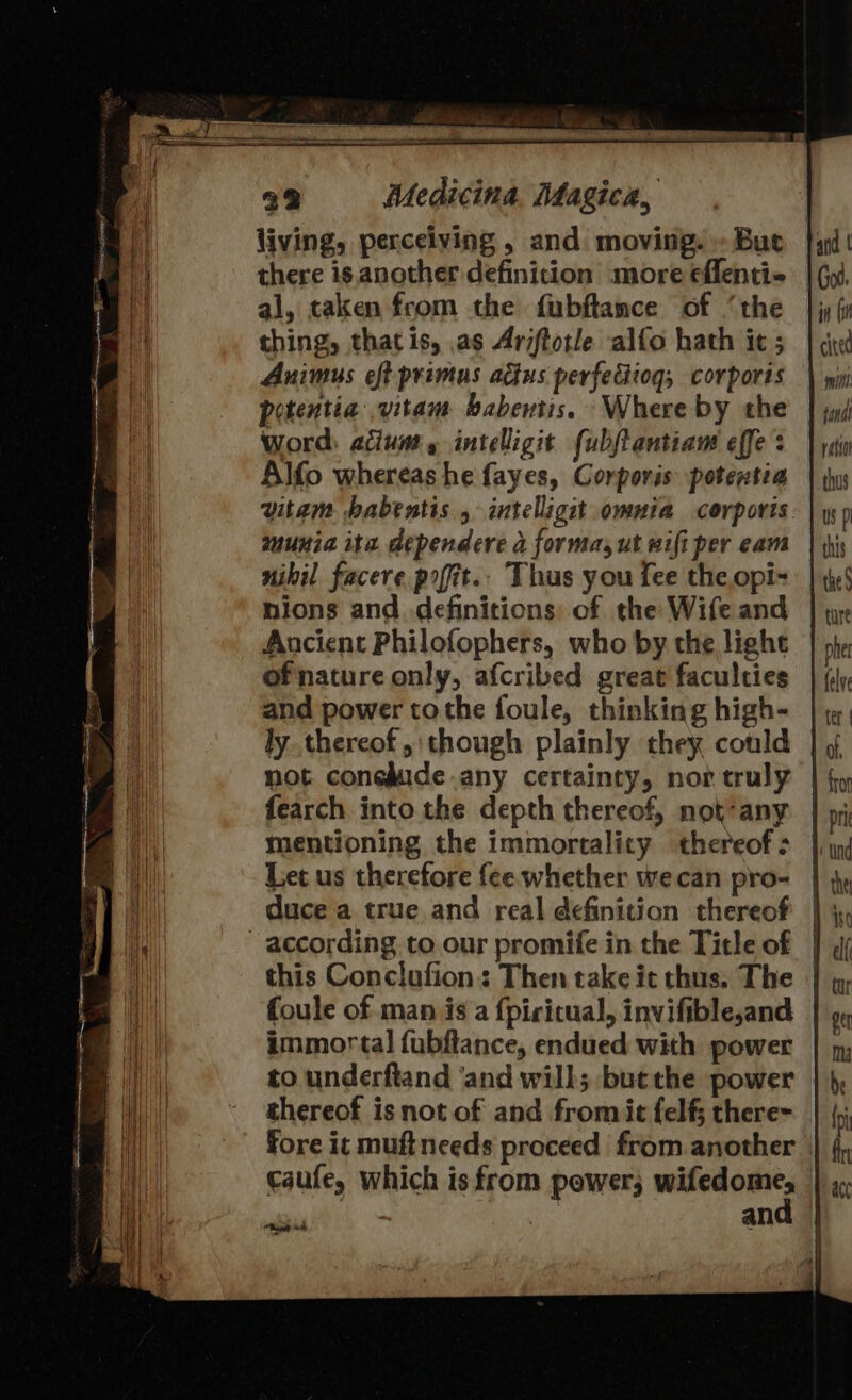 living, perceiving , and. moving. » Buc al, taken from the fubftance of ‘the thing, that is, as Ariftotle alfo hath ic ; Auimus eft primus adius perfedtiog, corporis potentia .vitam babentis. Where by the word: acum, intelligit fubjtantiam effe : Alfo whereas he fayes, Corporis potentia vitam babentis , intelligit omnia corporis munia ite dependere a forma, ut wifi per eam nibil facere pofit.. Thus you fee the opi- nions and definitions: of the Wife and Ancient Philofophers, who by the lighe of nature only, afcribed great faculties and power tothe foule, thinking high- ly thereof, though plainly they could not. coneMide any certainty, nor truly fearch into the depth thereof, nok-any mentioning the immortality thereof : Let us therefore fee whether we can pro- duce a true and real definition thereof according to our promife in the Title of this Conclufion: Then take it thus. The immortal fubftance, endued with power to underftand ‘and will; butthe power thereof is not of and fromic felf; there- Ragpet he , and ratio thus Us pl this the § pher felye ter | fron pri ‘Und