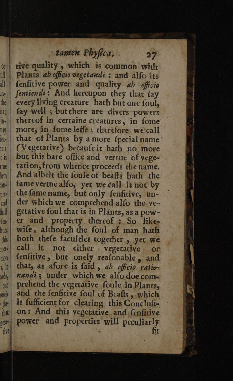 Ta = = —- minis fie ! that | seta | tive| tamen Phyfica, 27 fentiend:: And hereupon they that fay fay well ; butthere are divers powers more; in -fomeleffe; therefore. we'call (Vegetative) becaufeic hath no. more but this bare office and vertue of vege- tation, from whence proceeds the name. fame vertue alfo, yet we call it not by the fame name, but only fenfitive, un- der which we comprehend alfo the. ve- wife, although the foul of man hath both thefe faculties togecher , yer we cal] it noe either , vegetative or that, as afore is {aid , ab officio ratio- nandi; under which we alfo doe coms prehend the vegetative foule in Plants, and the fenfitive foul of Beafts , which is fufhicientfor clearing this Conclufi- on: And this vegetative. and :fenfitive power and properties will aus C Sr IS Sg ne aD Gn cnet ek eee — = os £ ‘&lt; Rie ns eo ee a eT a Sn eee —