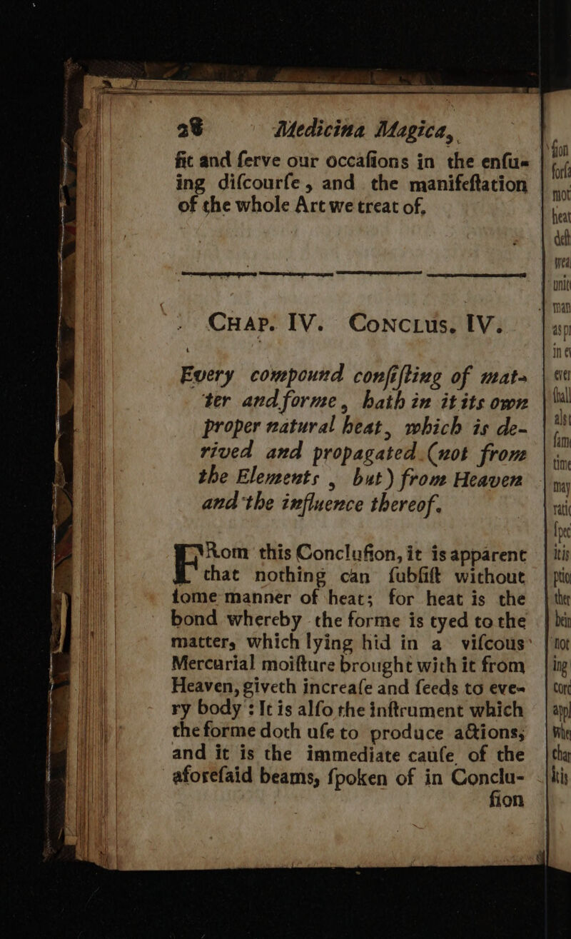 fit and ferve our occafions in the enfu« ing difcourfe, and the manifeftation of che whole Art we treat of, Every compound conjifting of mata ter andforme, hath in itits own proper natural heat, which is de- rived and propagated.(uot from the Elements , but) from Heaven andthe influence thereof, Rom this Conclufion, it is apparent f chat nothing can {fubfift without fome manner of ‘heat; for heat is the bond whereby the forme is tyed to the matter, which lying hid in a vifcous Mercurial moifture brought with it from Heaven, giveth increafe and feeds to eves ry body : It is alfo the inftrument which the forme doth ufe to produce ations; and it is the immediate caufe of the -aforefaid beams, fpoken of in ghia 10n