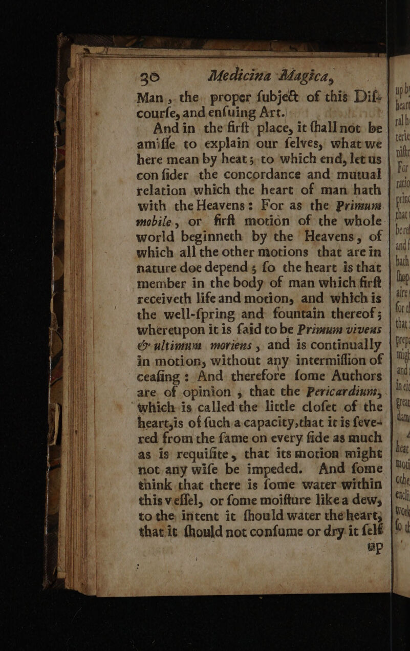 courfe, and. enfuing Art. And in the firft. place, it fhallnot be | amiffe. to explain our felves, whatwe here mean by heat; to which end, let us con fider the concordance and mutual relation which the heart of man hath | with the Heavens: For as the Primum mobile, or firft motion of the whole world beginneth by the Heavens, of which all the other motions that are in nature doe depends fo the heart is that member in the body of man which firft | receiveth lifeand motion, and which is the well-fpring and fountain thereof ; whereupon it is faid to be Primum viveus &amp; ultimum moriens , and is continually in motion, without any intermiflion of ceafing : And therefore fome Authors are. of opinion 4 that the Pericardiuns, “whichis called-the lictle clofet of the heart,is of {uch a.capacity,that itis feve- red from the fame on every fide as much as is requifite, that its motion might not any wife be impeded. And fome think chat there is fome water within this veflel, or fome moifture likea dew, tothe intent it fhould water theheart; thac it thould not confume or dry it felf up