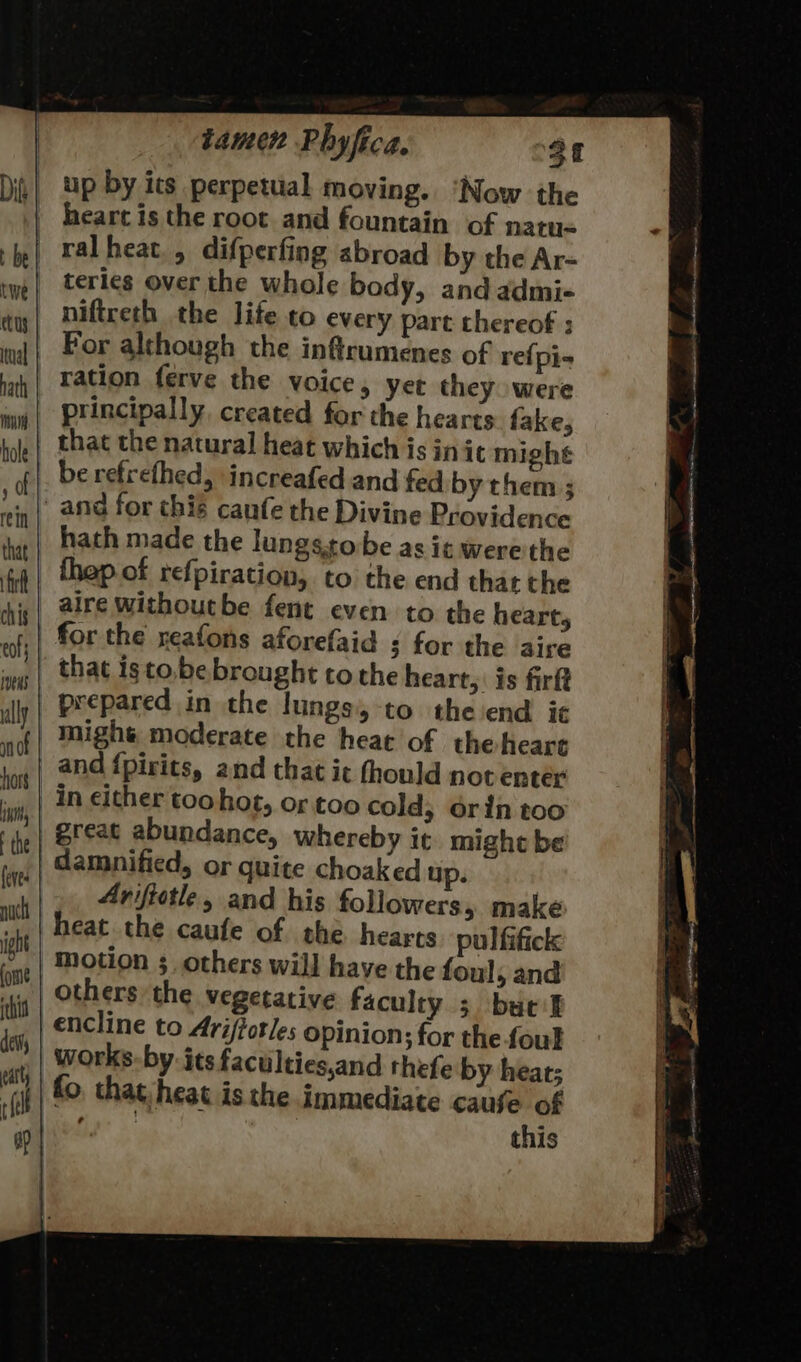 up by its perpetual moving. ‘Now the heart is the root and fountain of natu« ralheat., difperfing abroad by the Ar- teries over the whole body, and admi- niftreth the life to every part thereof ; For although the inftrumenes of re{pi-= ration ferve the voice, yet they. were principally. created for the hearts fake, that the natural heat which is in it mighe be refrefhed, increafed and fed by them ; and for this canfe the Divine Providence hath made the lungssobe as it were'the _ fhep of refpiration, to the end that the | alre withoutbe fent even to the heart, | for the reafons aforefaid 3 for the aire | that isto.be brought to the heart, is firft | prepared in the lungs, -to the end ie | mighs moderate the heat of theheare | and {pirits, and that ic fhould not enter | in either toohot, or too cold, orin too | great abundance, whereby it might be damnified, or quite choaked up. |. Ariftotle, and his followers, make heat the caufe of she hearts pul fifick motion 3, others will have the foul, and others the vegetative faculty 3 butik encline to Ari/forles Opinion; for the foul works-by- its faculties,and thefe by heat; fo, that heat is the immediate cause of Gp &gt; this