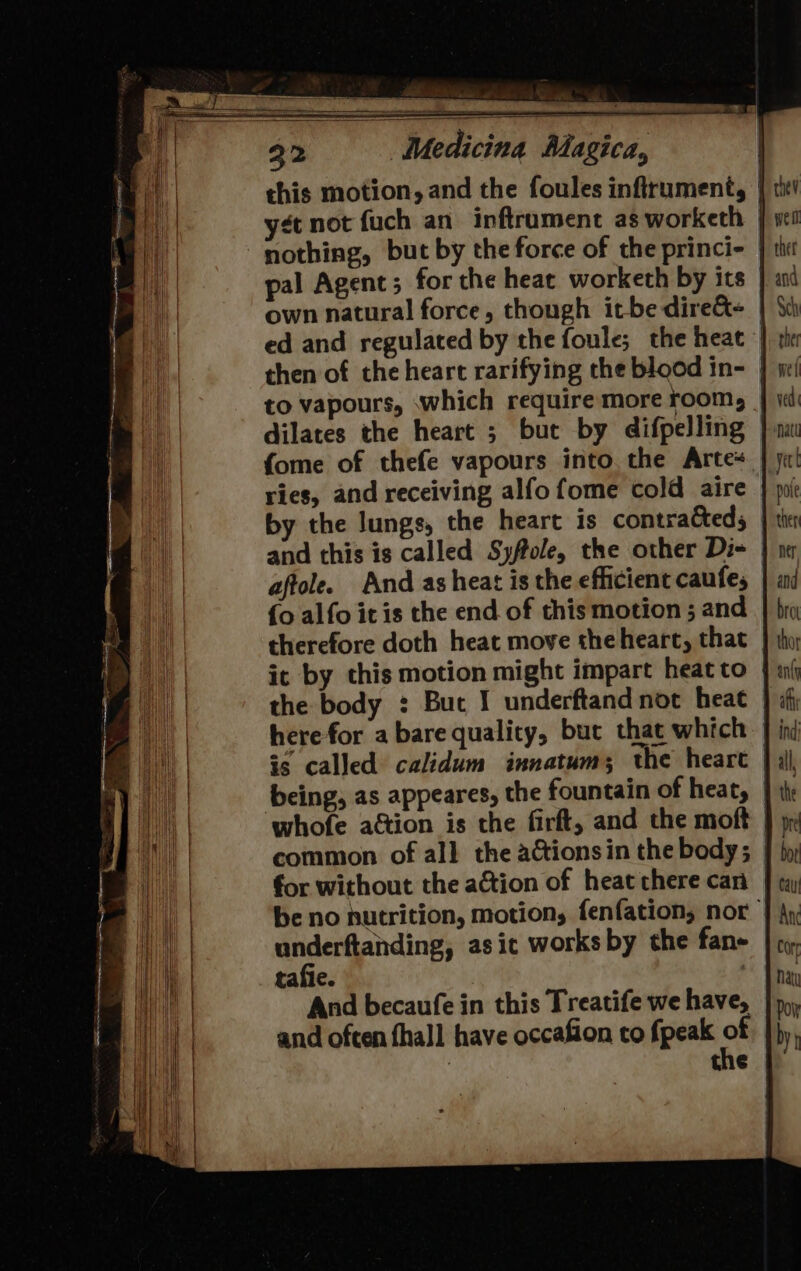 nothing, but by the force of the princi- | pal Agent ; for the heat worketh by its own natural force, though itbe dire&amp;- ed and regulated by the foule; the heat | then of the heart rarifying the blood in- | to vapours, which require more room, dilates the heart ; but by difpelling fome of thefe vapours into, the Arte ries, and receiving alfo fome cold aire and this is called Syffole, the other Di- aftole. And as heat is the efficient caufes {o alfo it is the end of this motion ; and therefore doth heat move the heart, that it by this motion might impart heat to | the body : But I underftandnot heat is called calidum innatums; the heart | being, as appeares, the fountain of heat, | whofe action is the firft, and the moft common of all the actionsin the body; _ for without the ation of heat chere can be no hutrition, motion, fenfation, nor underftanding, asic works by the fane tafie. And becaufe in this Treatife we have, and often fhall have occafion to fpeak of the