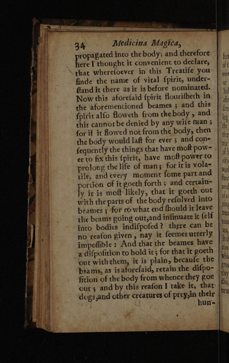 propagated into the body; and therefore ~ _ Bere I thought it convenient to declare, ‘that wherefoever in this Treatife you finde the name of vical fpirit, under- ffand it there as it is before nominated. Now this aforefaid {pirit flourithech in the aforementioned beames 5 and this fpirit alfo floweth from the body , and this cannot be denied by any wile maan 5 for if it flowed not from the body, then the body would laft for ever 5 and con=- fequently the things that have moft pow- er to fix this {pirit, have moft power to prolong the life of mans for ic is vola- tile, and every moment fome part and portion of it goeth forth 5 and certain- ly ic is moft likely, chat ic goeth out with the parts of the body refolved into beames ; for ro what end fhould it leave the beams going out,and infinuate it felf into bodies indifpofed? there can be no reafon given, nay it feemes utterly impoflible : And that the beames have a difpofition to hold ics for that it goeth out withthem, it is plain, becaufe the bsams, as isaforefaid, retain the difpo- fition of the body from whence they goe out; and by this reafon I take it, that dogs,and other creatures of prey,in their hune |