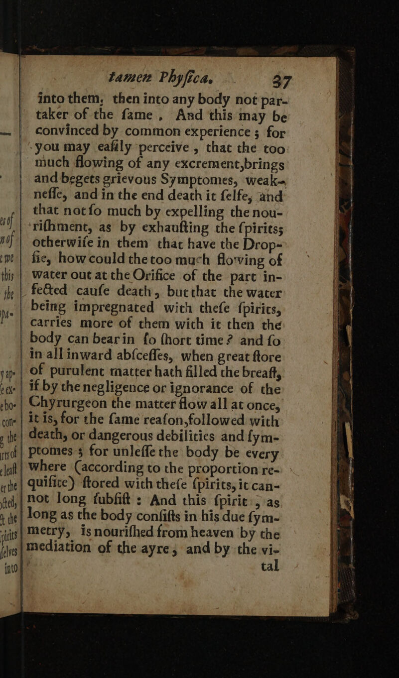 into them, then into any body not par- taker of the fame , And this may be convinced by common experience ; for -you may eafily perceive , that the too much flowing of any excrement,brings and begets grievous Symptomes, weak~ _ neffe, and in the end death ic felfe; and that notfo much by expelling the nou- rifhment, as by exhaufting the (piritss | otherwiiein them that have the Drop- fie, how could thetoo mach flo'ving of water out at the Orifice of the part in- feted caufe death, bucthat the water being impregnated with thefe {pirics, body can bearin fo (hort time? and fo | in all inward ab{ceffes, when great ftore .| if by chenegligence or ignorance of the .| Chyrurgeon the matter flow all at once, .| itis, for the fame reafon,followed with | death, or dangerous debilities and fym- | ptomes 5 for unleffe the body be every | where (according to the proportion re- | quifice) ftored with thefe {pirits, it can- ‘not long fubfift : And this fpiric:; as | long as the body confifts in his due fym- |mediation of the ayre; and by the vi- i tal ~ IE, SSI. FGA S EST Re nO TE BET Bema OS ort ee ees oS ee SETS Ties — TT PR SI TEES