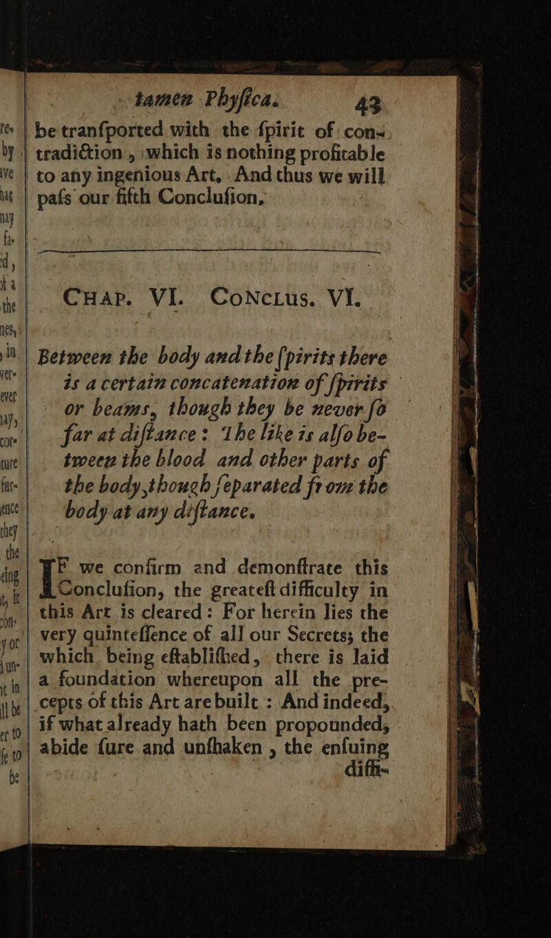 betranfported with the fpirie of con- 'y | tradi&amp;ion , which is nothing profitable ve | to any ingenious Art, And thus we will Mt | pafs our fifth Conclufion, ———$ Between the body and the (pirits there is a certain concatenation of {pirits or beams, though they be never fo far at diftance: the like is alfo be- tmeeu the blood and other parts of the body,thouch feparated fr one the body at any diftance. F we confirm and demonftrate this Conclufion, the greateft difficulty in ,. | this Art is cleared: For herein lies the very quinteflence of all our Secrets; the _| which being eftablifhed, there is laid | @ foundation whereupon all the pre- cepts of this Art are built : And indeed, | if what already hath been propounded, | abide {ure and unfhaken , the calaee