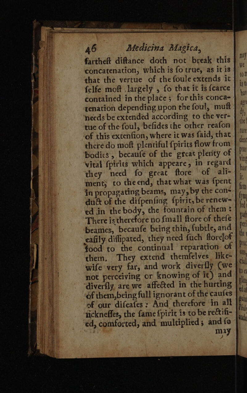 fartheft diftance doth not break this. concatenation, which is fo true, as it is | that the vertue of the foule extends it felfe moft largely , fo that it is {carce contained in the place; for this conca- tenation depending upon the foul, muff needs be extended according to the ver- tue of the foul, befides the other reafon | of this extenfion, where it was faid, that |” theré do moft plentiful {pirits how from } bodics, becanfe of the great plerity of vital {pirits which appeare, in regard they necd fo great ftore of ali- ment; to theend, that what was fpent in propagating beams, may, by the con duc of the difpenfing {pirit, be renew- ed.in the body, the fountain of them? There istherefore no {mall ftore of thefe beamies, becaufe being chin, fubtle, and eafily diffipated, they need fuch florejof food to the continual reparation: of | wife very far, and work diverfly Cwe | not perceiving or knowing of it) and diverfly. are we affected in the hurting f them,being full ignorant of the caufes of our difeafes: And therefore in alt tickneffes, the fame fpirit is to be reé&amp;tifi- éd, comforted, and multiplied; and fo may