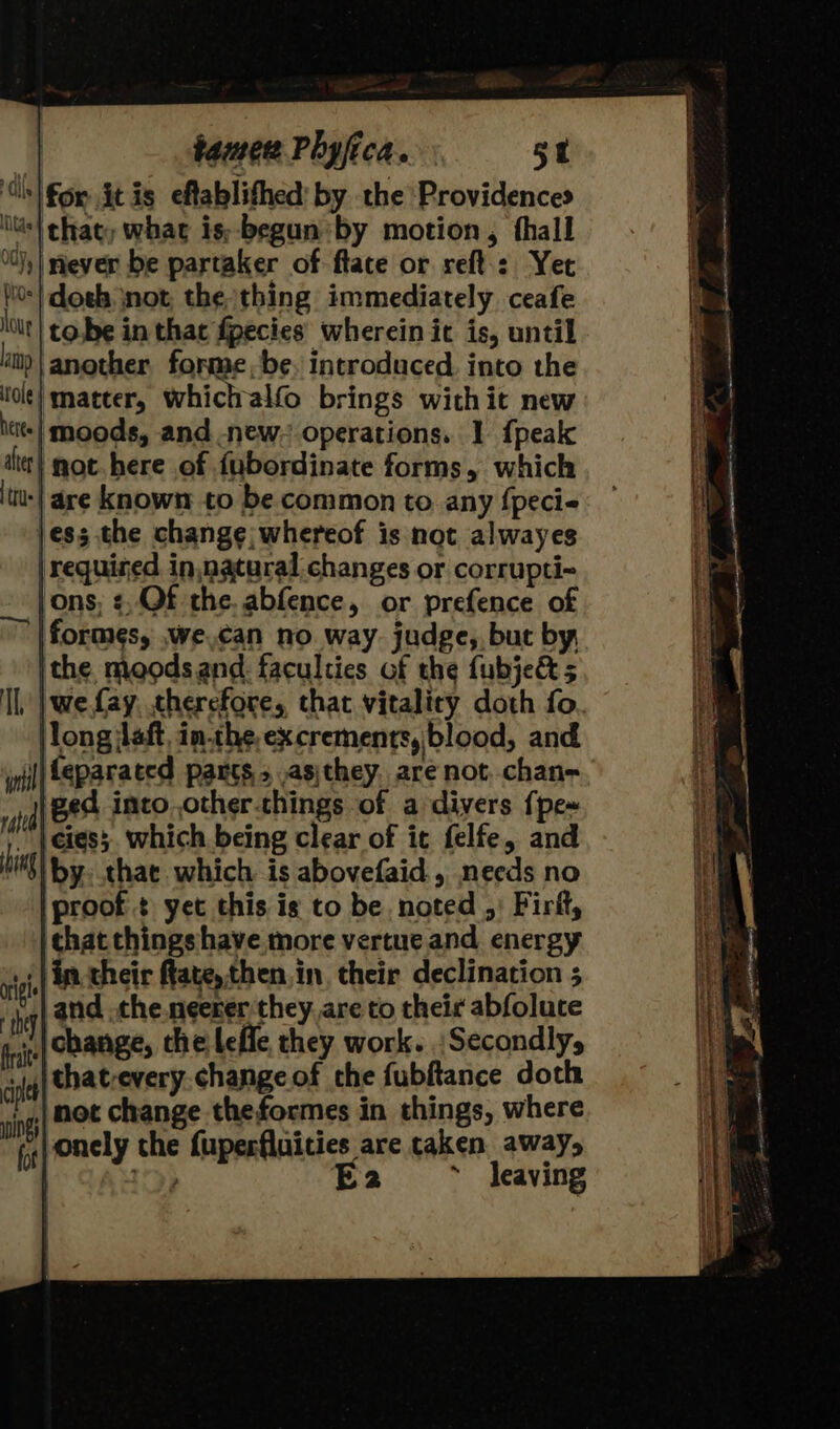 ‘s| fox it is eflablifhed: by the Providences ‘ts! that, whac is;-begun by motion, thall it 0) | ever be partaker of flate or reft-: Yet i0:) doeh not the thing immediately ceafe lot} cobe in that fpecies wherein it is, until lt | another forme, be, introduced. into the lot} matter, whichalfo brings withit new hate} moods, and new. operations. 1 {peak et} mot here of fubordinate forms, which tus are known to be common to any fpecie jess the change; whereof is not alwayes | required in,nataral changes or corrupti- jons, ¢, Of the. abfence, or prefence of |formes, we.can no. way. judge, but by, ithe moods and. faculties of the fubje&amp; 5 Il | we fay, therefore, that vitality doth fo |long aft, in.the,excrements, blood, and inl) teparated pants s ,asjthey, are not chan- | B84 into, other.things of a divers {pe~ ) cies. which being clear of it felfe, and il yy that which is abovefaid., needs no iproof.¢ yet this is to be, noted ,: Firft, that things have more vertue and energy in their ftate,then.in their declination 5 and .the.neerer they. are to theic abfoluce change, the leffe they work. Secondly, thatevery.change of the fubftance doth ‘not change theformes in things, where vonely the fuperfluities are caken away, ey E2 ~ Jeaving orl they fraite ciple wings fot