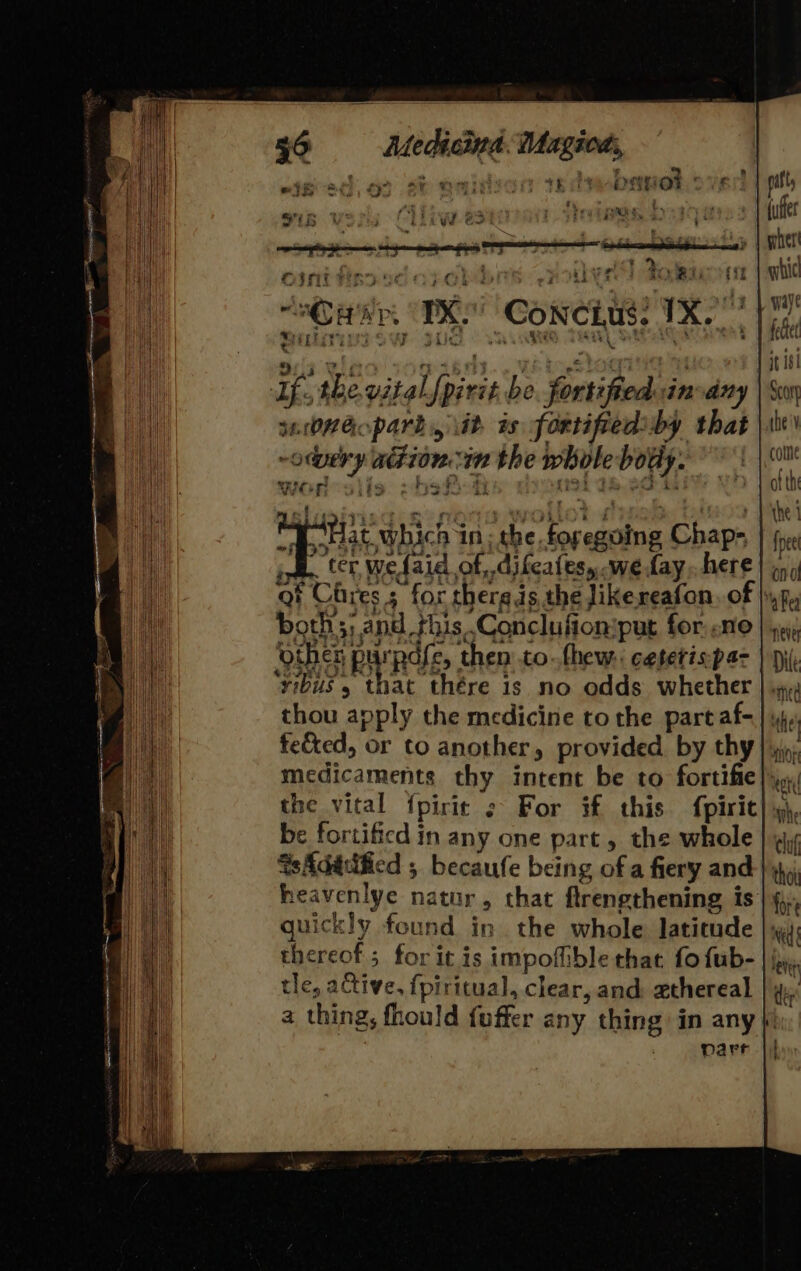 Ledicind. Magiods, bof st naitvon tedvebanet over ns » ae PSS, - iar aattt eo Pye its ae 4 7. ' : ‘2 x r te : ee r q + Vid 3 ; “aaa TK Conctus: 7 Sin}! oy rite Sy eee aS tA — S13 Wino sopasds... elo stogiiein | Uf. the vital [pirit be. fortified inary saOHGo park, iit. is fortifiediby that -omery adion im the whole bouy. ae f RAT, 94'S Hat which in; the. foregoing Chap- . ter wefaid of, .difeates, we fay. here ai Cress for thergis the likereafon. of |; boths; a nd this Conclufion:put for. ne ‘yibus 5 that thére is no odds whether thou apply the medicine to the partaf- feted, or to another, provided by thy the vital fpirie ¢ For if this {piric be fortified in any one part, the whole GsAdatified 5 becaufe being of a fiery and heavenlye natur, that flrengthening is |§ quickly found in the whole latitude |x thereof; for it is impoffible that fo fub- |; tle, ative, fpiritual, clear, and ethereal a thing, fhould fuffer any thing in any parr